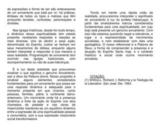 de expressões e forma de ser são antecessores
de um avivamento que está por vir. há práticas,
ênfases de todos os tipos e matizes que têm
produzido tensões, confusões, perturbações e
divisões.
Nas Igrejas históricas, desde há muito tempo,
a dinâmica dessa espiritualidade tem estado
presente, recebendo respostas e reações as
mais diversas. Uns se abrem a essa ação,
denominada do Espírito, outros se fecham em
seus mecanismos de defesa, enquanto alguns
tentam interpretar e responder à sua maneira a
essa realidade. Programação de avivamento tem
ocorrido
nas
Igrejas
tradicionais,
com
acompanhamento ou não de suas lideranças.
É à luz desta realidade que procuramos
sinalizar o que significa o genuíno Avivamento,
sob a ótica da Palavra divina. Nosso propósito é
sinalizar
alguns
elementos
considerados
fundamentais para um avivamento que possa ser
uma resposta dinâmica e adequada para o
momento presente em que vivemos, como
pessoas, famílias, pátria e continente latinoamericano. Um movimento onde há a presença
dinâmica e forte da ação do Espírito nos atos
chamados de piedade e nas obras de
misericórdia mantendo-se um equilíbrio dinâmico
entre a expressão de uma espiritualidade pessoal
e comunitária, com a sua expressão missionária
social transformadora.

Tendo em mente uma rápida visão da
realidade, procuraremos interpretar o significado
do avivamento à luz do profeta Habacuque. A
partir dai sinalizaremos marcos considerados
fundamentais para uma espiritualidade, em cujo
bojo está presente um genuíno avivamento. Com
isso não estamos querendo negar a relevância, o
lugar e a expressividade de movimentos
avivalistas, e nem estabelecer com eles uma
apologética. O nosso referencial é a Palavra de
Deus, a forma de compreender a presença e a
atuação do Espírito Santo hoje, e o contexto
histórico e social onde ocorre movimento
avivalista.

CITAÇÃO:
(1) SHAULL, Richard. I, Reforma y la Teologia de
la Liberation. San José: Dei, 1993.

 