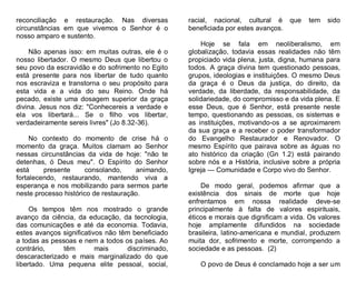 reconciliação e restauração. Nas diversas
circunstâncias em que vivemos o Senhor é o
nosso amparo e sustento.
Não apenas isso: em muitas outras, ele é o
nosso libertador. O mesmo Deus que libertou o
seu povo da escravidão e do sofrimento no Egito
está presente para nos libertar de tudo quanto
nos escraviza e transtorna o seu propósito para
esta vida e a vida do seu Reino. Onde há
pecado, existe uma dosagem superior da graça
divina. Jesus nos diz: "Conhecereis a verdade e
ela vos libertará... Se o filho vos libertar,
verdadeiramente sereis livres" (Jo 8.32-36).
No contexto do momento de crise há o
momento da graça. Muitos clamam ao Senhor
nessas circunstâncias da vida de hoje: "não te
detenhas, ó Deus meu". O Espírito do Senhor
está
presente
consolando,
animando,
fortalecendo, restaurando, mantendo viva a
esperança e nos mobilizando para sermos parte
neste processo histórico de restauração.
Os tempos têm nos mostrado o grande
avanço da ciência, da educação, da tecnologia,
das comunicações e até da economia. Todavia,
estes avanços significativos não têm beneficiado
a todas as pessoas e nem a todos os países. Ao
contrário,
têm
mais
discriminado,
descaracterizado e mais marginalizado do que
libertado. Uma pequena elite pessoal, social,

racial, nacional, cultural é que
beneficiada por estes avanços.

tem

sido

Hoje se fala em neoliberalismo, em
globalização, todavia essas realidades não têm
propiciado vida plena, justa, digna, humana para
todos. A graça divina tem questionado pessoas,
grupos, ideologias e instituições. O mesmo Deus
da graça é o Deus da justiça, do direito, da
verdade, da liberdade, da responsabilidade, da
solidariedade, do compromisso e da vida plena. E
esse Deus, que é Senhor, está presente neste
tempo, questionando as pessoas, os sistemas e
as instituições, motivando-os a se aproximarem
da sua graça e a receber o poder transformador
do Evangelho Restaurador e Renovador. O
mesmo Espírito que pairava sobre as águas no
ato histórico da criação (Gn 1.2) está pairando
sobre nós e a História, inclusive sobre a própria
Igreja — Comunidade e Corpo vivo do Senhor.
De modo geral, podemos afirmar que a
existência dos sinais de morte que hoje
enfrentamos em nossa realidade deve-se
principalmente à falta de valores espirituais,
éticos e morais que dignificam a vida. Os valores
hoje amplamente difundidos na sociedade
brasileira, latino-americana e mundial, produzem
muita dor, sofrimento e morte, corrompendo a
sociedade e as pessoas. (2)
O povo de Deus é conclamado hoje a ser um

 