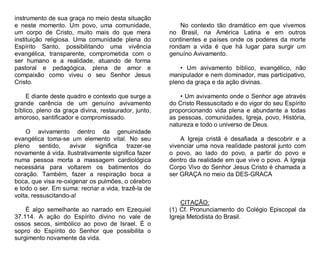 instrumento de sua graça no meio desta situação
e neste momento. Um povo, uma comunidade,
um corpo de Cristo, muito mais do que mera
instituição religiosa. Uma comunidade plena do
Espírito Santo, possibilitando uma vivência
evangélica, transparente, comprometida com o
ser humano e a realidade, atuando de forma
pastoral e pedagógica, plena de amor e
compaixão como viveu o seu Senhor Jesus
Cristo.
E diante deste quadro e contexto que surge a
grande carência de um genuíno avivamento
bíblico, pleno da graça divina, restaurador, junto,
amoroso, santificador e compromissado.
O avivamento dentro da genuinidade
evangélica toma-se um elemento vital. No seu
pleno sentido, avivar significa trazer-se
novamente à vida. Ilustrativamente significa fazer
numa pessoa morta a massagem cardiológica
necessária para voltarem os batimentos do
coração. Também, fazer a respiração boca a
boca, que visa re-oxigenar os pulmões, o cérebro
e todo o ser. Em suma: recriar a vida, trazê-la de
volta, ressuscitando-a!
É algo semelhante ao narrado em Ezequiel
37.114. A ação do Espírito divino no vale de
ossos secos, simbólico ao povo de Israel. É o
sopro do Espírito do Senhor que possibilita o
surgimento novamente da vida.

No contexto tão dramático em que vivemos
no Brasil, na América Latina e em outros
continentes e países onde os poderes da morte
rondam a vida é que há lugar para surgir um
genuíno Avivamento.
• Um avivamento bíblico, evangélico, não
manipulador e nem dominador, mas participativo,
pleno da graça e da ação divinas.
• Um avivamento onde o Senhor age através
do Cristo Ressuscitado e do vigor do seu Espírito
proporcionando vida plena e abundante a todas
as pessoas, comunidades, Igreja, povo, História,
natureza e todo o universo de Deus.
A Igreja cristã é desafiada a descobrir e a
vivenciar uma nova realidade pastoral junto com
o povo, ao lado do povo, a partir do povo e
dentro da realidade em que vive o povo. A Igreja
Corpo Vivo do Senhor Jesus Cristo é chamada a
ser GRAÇA no meio da DES-GRACA

CITAÇÃO:
(1) Cf. Pronunciamento do Colégio Episcopal da
Igreja Metodista do Brasil.

 