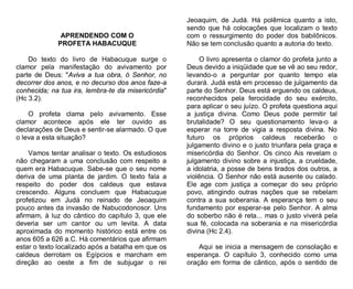 APRENDENDO COM O
PROFETA HABACUQUE
Do texto do livro de Habacuque surge o
clamor pela manifestação do avivamento por
parte de Deus: "Aviva a tua obra, ó Senhor, no
decorrer dos anos, e no decurso dos anos faze-a
conhecida; na tua ira, lembra-te da misericórdia"
(Hc 3.2).
O profeta clama pelo avivamento. Esse
clamor acontece após ele ter ouvido as
declarações de Deus e sentir-se alarmado. O que
o leva a esta situação?
Vamos tentar analisar o texto. Os estudiosos
não chegaram a uma conclusão com respeito a
quem era Habacuque. Sabe-se que o seu nome
deriva de uma planta de jardim. O texto fala a
respeito do poder dos caldeus que estava
crescendo. Alguns concluem que Habacuque
profetizou em Judá no reinado de Jeoaquim
pouco antes da invasão de Nabucodonosor. Uns
afirmam, à luz do cântico do capítulo 3, que ele
deveria ser um cantor ou um levita. A data
aproximada do momento histórico está entre os
anos 605 a 626 a.C. Há comentários que afirmam
estar o texto localizado após a batalha em que os
caldeus derrotam os Egípcios e marcham em
direção ao oeste a fim de subjugar o rei

Jeoaquim, de Judá. Há polêmica quanto a isto,
sendo que há colocações que localizam o texto
com o ressurgimento do poder dos babilônicos.
Não se tem conclusão quanto a autoria do texto.
O livro apresenta o clamor do profeta junto a
Deus devido a iniqüidade que se vê ao seu redor,
levando-o a perguntar por quanto tempo ela
durará. Judá está em processo de julgamento da
parte do Senhor. Deus está erguendo os caldeus,
reconhecidos pela ferocidade do seu exército,
para aplicar o seu juízo. O profeta questiona aqui
a justiça divina. Como Deus pode permitir tal
brutalidade? O seu questionamento leva-o a
esperar na torre de vigia a resposta divina. No
futuro os próprios caldeus receberão o
julgamento divino e o justo triunfara pela graça e
misericórdia do Senhor. Os cinco Ais revelam o
julgamento divino sobre a injustiça, a crueldade,
a idolatria, a posse de bens tirados dos outros, a
violência. O Senhor não está ausente ou calado.
Ele age com justiça a começar do seu próprio
povo, atingindo outras nações que se rebelam
contra a sua soberania. A esperança tem o seu
fundamento por esperar-se pelo Senhor. A alma
do soberbo não é reta... mas o justo viverá pela
sua fé, colocada na soberania e na misericórdia
divina (Hc 2.4).
Aqui se inicia a mensagem de consolação e
esperança. O capítulo 3, conhecido como uma
oração em forma de cântico, após o sentido de

 