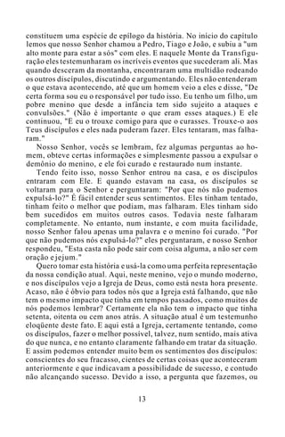 constituem uma espécie de epílogo da história. No início do capítulo
lemos que nosso Senhor chamou a Pedro, Tiago e João, e subiu a "um
alto monte para estar a sós" com eles. E naquele Monte da Transfigu-
ração eles testemunharam os incríveis eventos que sucederam ali. Mas
quando desceram da montanha, encontraram uma multidão rodeando
os outros discípulos, discutindo e argumentando. Eles não entenderam
o que estava acontecendo, até que um homem veio a eles e disse, "De
certa forma sou eu o responsável por tudo isso. Eu tenho um filho, um
pobre menino que desde a infância tem sido sujeito a ataques e
convulsões." (Não é importante o que eram esses ataques.) E ele
continuou, "E eu o trouxe comigo para que o curasses. Trouxe-o aos
Teus discípulos e eles nada puderam fazer. Eles tentaram, mas falha-
ram."
Nosso Senhor, vocês se lembram, fez algumas perguntas ao ho-
mem, obteve certas informações e simplesmente passou a expulsar o
demônio do menino, e ele foi curado e restaurado num instante.
Tendo feito isso, nosso Senhor entrou na casa, e os discípulos
entraram com Ele. E quando estavam na casa, os discípulos se
voltaram para o Senhor e perguntaram: "Por que nós não pudemos
expulsá-lo?" É fácil entender seus sentimentos. Eles tinham tentado,
tinham feito o melhor que podiam, mas falharam. Eles tinham sido
bem sucedidos em muitos outros casos. Todavia neste falharam
completamente. No entanto, num instante, e com muita facilidade,
nosso Senhor falou apenas uma palavra e o menino foi curado. "Por
que não pudemos nós expulsá-lo?" eles perguntaram, e nosso Senhor
respondeu, "Esta casta não pode sair com coisa alguma, a não ser com
oração e jejum."
Quero tomar esta história e usá-la como uma perfeita representação
da nossa condição atual. Aqui, neste menino, vejo o mundo moderno,
e nos discípulos vejo a Igreja de Deus, como está nesta hora presente.
Acaso, não é óbvio para todos nós que a Igreja está falhando, que não
tem o mesmo impacto que tinha em tempos passados, como muitos de
nós podemos lembrar? Certamente ela não tem o impacto que tinha
setenta, oitenta ou cem anos atrás. A situação atual é um testemunho
eloqüente deste fato. E aqui está a Igreja, certamente tentando, como
os discípulos, fazer o melhor possível, talvez, num sentido, mais ativa
do que nunca, e no entanto claramente falhando em tratar da situação.
E assim podemos entender muito bem os sentimentos dos discípulos:
conscientes do seu fracasso, cientes de certas coisas que aconteceram
anteriormente e que indicavam a possibilidade de sucesso, e contudo
não alcançando sucesso. Devido a isso, a pergunta que fazemos, ou
13
 