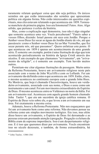 raramente relatam qualquer coisa que não seja política. Os únicos
sermões em que estão interessados são sermões que apresentam
política em alguma forma. Não estão interessados em questões espi-
rituais, mas eles estavam relatando o que aconteceu em 1859. Tornou-
se manchete de primeira página. Isso era fenomenal! Fatos. Atos. Algo
sólido, que pertence à esfera da história.
Mas, como a explicação aqui demonstra, isso não é algo singular
que somente acontece uma vez. Vocês perceberam? "Fareis saber a
vossos filhos, dizendo: Israel passou em seco este Jordão. Porque o
Senhor vosso Deus fez secar as águas do Jordão diante de vós, até que
passásseis: como o Senhor vosso Deus fez ao Mar Vermelho, que fez
secar perante nós, até que passamos". Quero enfatizar este ponto. O
que aconteceu em 1859 é apenas um acontecimento de uma grande
série. É somente um exemplo, porém é uma ilustração de algo que tem
acontecido periodicamente na história da Igreja Cristã através dos
séculos. É um exemplo do que chamamos "avivamento", um "aviva-
mento da religião", e é somente um exemplo. Tem havido muitos
outros.
Permitam-me citar algumas ilustrações de passagem. Muito antes
da Reforma Protestante, houve um avivamento religioso neste país
associado com o nome de John Wycliffe e com os Lollards. Foi um
avivamento tão definido como o que aconteceu em 1859. Então, claro,
o mesmo aconteceu no continente europeu com o grande John Huss.
Na Morávia, que hoje é chamada Checoslováquia, houve um verda-
deiro avivamento, associado com seu nome, e Deus o usou como um
instrumento e um canal. Foi um movimento extraordinário do Espírito
de Deus. O mesmo aconteceu entre os Valdenses no norte da Itália. Foi
um avivamento real. Aconteceu com aquele grande homem chamado
John Tauler *, que era um sacerdote da igreja católica romana. O
Espírito de Deus veio sobre ele, o que levou a um avivamento em sua
área. Foi exatamente a mesma coisa.
Ademais, houve a Reforma Protestante. Não nos esqueçamos que
foi um avivamento bem como uma reforma. Não devemos pensar na
reforma como um simples movimento teológico. Era isso, mas além
disso houve um avivamento, o Espírito de Deus foi derramado e as
pessoas estavam prestando atenção à pregação. Pregação e a leitura da
Bíblia eram de suprema importância. Isso é um despertamento religi-
oso. E é isso que queremos dizer por avivamento. Vocês encontram
isso no século dezessete, e também, de forma extraordinária, há
* John Tauler, 1300-1361
103
 
