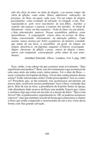 sido tão cheia de amor ou cheia de alegria, e ao mesmo tempo tão
cheia de aflição, como então. Houve admiráveis indicações da
presença de Deus em quase cada casa. Foi um tempo de alegria
para famílias como resultado de salvação ter chegado a elas. Pais
regozijando-se pelo novo nascimento de seus filhos, maridos a
respeito das esposas e esposas a respeito dos maridos. As obras de
Deusforam vistas em Seu santuário. O dia de Deus era um deleite,
e Seus tabernáculos amáveis. Nossas assembléias públicas eram
maravilhosas. A congregação estava ativa no serviço de Deus.
Todos concentrando intensamente na adoração pública. Cada
ouvinte estava ansioso por beber as palavras do ministro à medida
que saíam de sua boca. A assembléia em geral, de tempos em
tempos, dissolvia-se em lágrimas enquanto a Palavra era pregada.
Alguns choravam de aflição e pesar, outros de alegria e amor,
outros com compaixão e preocupação pelas almas de seus seme-
lhantes.
Jonathan Edwards: Obras, Londres, Vol. I, pág. 348)
Esse, então, é um esboço do que acontece num avivamento. "Que
significam estas pedras?" Bem, isso foi exatamente o que aconteceu há
cem anos atrás em todos esses vários países. Foi a obra de Deus —
essas visitações do Espírito de Deus. Vocês têm conhecimento destas
coisas? Estão interessados nelas? Estão preocupados? Isso os como-
ve? Percebem que, se tão-somente isso acontecesse novamente em
nossos dias, resolveria nossos problemas? Isso é Deus visitando Seu
povo. Dias de céu na terra, a presidência do Espírito Santo na Igreja,
vida abundante dada ao povo de Deus sem medida. Espero que vimos
e sentimos algo que criou em nós não só o desejo de dizer: "Que é este
fervor? Oh, se pudéssemos experimentá-lo. Oh, se pudesse acontecer
conosco", mas que sintamos isso de tal forma que comecemos a clamar
a Deus que tenha compaixão e misericórdia de nós e nos visite dessa
forma com Sua grande salvação.
109
 