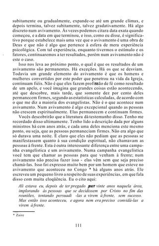 subitamente ou gradualmente, expande-se até um grande clímax, e
depois termina, talvez subitamente, talvez gradativamente. Há algo
discreto num avivamento. Às vezes podemos citara data exata quando
começou, e a data em que terminou, e isso, como eu disse, é significa-
tivo porque estabelece mais uma vez que o avivamento é uma obra de
Deus e que não é algo que pertence à esfera de mera experiência
psicológica. Com tal experiência, enquanto tivermos o estímulo e os
fatores, continuaremos a ter resultados, porém num avivamento não é
este o caso.
Isso nos leva ao próximo ponto, o qual é que os resultados de um
avivamento são permanentes. Há exceções. Há os que se desviam.
Todavia um grande elemento do avivamento é que os homens e
mulheres convertidos por este poder que penetrou na vida da Igreja,
continuam fiéis. Não é que eles fazem profissão de fé como resultado
de um apelo, e você imagina que grandes coisas estão acontecendo,
até que descobre, mais tarde, que somente dez por cento deles
permanecem firmes, segundo as estatísticas calculadas, de acordo com
o que me diz a maioria dos evangelistas. Não é o que acontece num
avivamento. Num avivamento é algo excepcional quando as pessoas
não crescem espiritualmente. Elas permanecem e continuam firmes.
Vocês descobrirão que a literatura dá testemunho disso. Tenho me
recordado disso ultimamente. Tenho lido a descrição dada por alguns
ministros há cem anos atrás, e cada uma deles menciona este mesmo
ponto, ou seja, que as pessoas permaneciam firmes. Não era algo que
só durava uma noite. É claro que eles não pediam que as pessoas se
manifestassem quanto à sua condição espiritual, não chamavam as
pessoas à frente. Esta é outra interessante diferença entre uma campa-
nha evangelística e um avivamento. Numa campanha evangelística
você tem que chamar as pessoas para que venham à frente; num
avivamento não precisa fazer isso - elas vêm sem que seja preciso
chamá-las. Isso foi expresso muito bem por um homem que esteve no
avivamento que aconteceu no Congo * há alguns anos atrás. Ele
escreveu um pequeno livro a respeito de suas experiências, em que fala
disso com muita eloqüência. Eu o cito aqui:
Ali estava eu, depois de ter pregado por vinte anos naquela área,
implorando às pessoas que se decidissem por Cristo no fim das
reuniões, tentando persuadi -las a virem à frente, sem sucesso.
Mas então isso aconteceu, e agora nem era preciso convidá-las a
virem à frente.
* Zaire
111
 