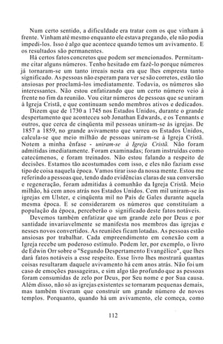 Num certo sentido, a dificuldade era tratar com os que vinham à
frente. Vinham até mesmo enquanto ele estava pregando, ele não podia
impedi-los. Isso é algo que acontece quando temos um avivamento. E
os resultados são permanentes.
Há certos fatos concretos que podem ser mencionados. Permitam-
me citar alguns números. Tenho hesitado em fazê-lo porque números
já tornaram-se um tanto irreais nesta era que lhes empresta tanto
significado. As pessoas não esperam para ver se são corretos, estão tão
ansiosas por proclamá-los imediatamente. Todavia, os números são
interessantes. Não estou enfatizando que um certo número veio à
frente no fim da reunião. Vou citar números de pessoas que se uniram
à Igreja Cristã, e que continuam sendo membros ativos e dedicados.
Dizem que de 1730 a 1745 nos Estados Unidos, durante o grande
despertamento que aconteceu sob Jonathan Edwards, e os Tennants e
outros, que cerca de cinqüenta mil pessoas uniram-se às igrejas. De
1857 a 1859, no grande avivamento que varreu os Estados Unidos,
calcula-se que meio milhão de pessoas uniram-se à Igreja Cristã.
Notem a minha ênfase - uniram-se à Igreja Cristã. Não foram
admitidas imediatamente. Foram examinadas; foram instruídas como
catecúmenos, e foram treinados. Não estou falando a respeito de
decisões. Estamos tão acostumados com isso, e eles não faziam esse
tipo de coisa naquela época. Vamos tirar isso da nossa mente. Estou me
referindo a pessoas que, tendo dado evidências claras de sua conversão
e regeneração, foram admitidas à comunhão da Igreja Cristã. Meio
milhão, há cem anos atrás nos Estados Unidos. Cem mil uniram-se às
igrejas em Ulster, e cinqüenta mil no País de Gales durante aquela
mesma época. E se considerarem os números que constituíam a
população da época, perceberão o significado deste fatos notáveis.
Devemos também enfatizar que um grande zelo por Deus e por
santidade invariavelmente se manifesta nos membros das igrejas e
nesses novos convertidos. As reuniões ficam lotadas. As pessoas estão
ansiosas por trabalhar. Cada empreendimento em conexão com a
Igreja recebe um poderoso estímulo. Podem ler, por exemplo, o livro
de Edwin Orr sobre o "Segundo Despertamento Evangélico", que lhes
dará fatos notáveis a esse respeito. Esse livro lhes mostrará quantas
coisas resultaram daquele avivamento há cem anos atrás. Não foi um
caso de emoções passageiras, e sim algo tão profundo que as pessoas
foram consumidas de zelo por Deus, por Seu nome e por Sua causa.
Além disso, não só as igrejas existentes se tornaram pequenas demais,
mas também tiveram que construir um grande número de novos
templos. Porquanto, quando há um avivamento, ele começa, como
112
 