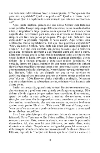que certamente deveríamos fazer, e com urgência, é: "Por que nós não
podemos expulsá-lo? Qual é o problema? Qual é a causa deste
fracasso? Qual é a explicação desta situação que estamos confrontan-
do?"
Aqui, nesta história, parece-me que nosso Senhor está tratando
dessa questão. E os princípios que Ele apresentou nessa ocasião são tão
vitais e importantes hoje quanto eram quando Ele os estabeleceu
naquele dia. Felizmente para nós, eles se dividem de forma muito
simples em três categorias principais. Por que não pudemos nós
expulsá-lo? A primeira resposta é: "esta casta". Aqui temos uma
declaração muito significativa. Por que não pudemos expulsá-lo?
"Oh", diz nosso Senhor, "esta casta não pode sair senão por jejum e
oração." Ele lhes está dizendo, em outras palavras, que a primeira
coisa que precisam aprender é a diferenciar entre um caso e outro.
Claramente o que estava subentendido na pergunta dos discípulos era:
nosso Senhor os havia enviado a pregar e expulsar demônios, e eles
tinham ido e tinham pregado e expulsado muitos demônios. Na
verdade, lemos em Lucas, capítulo 10, que numa ocasião eles tinham
sido tão bem sucedidos e regressaram com tanto entusiasmo, ao ponto
de se tornarem culpados de orgulho. Nosso Senhor teve que repreendê-
los, dizendo, "Mas não vos alegreis por que se vos sujeitam os
espíritos; alegrai-vos antes por estarem os vossos nomes escritos nos
céus" (Lucas 10:20). Estavam cheios de júbilo e exultação. Disseram
que até os demônios se submetiam a eles, e tinham visto Satanás cair
diante deles.
Então, nesta ocasião, quando este homem lhes trouxe o seu menino,
eles encararam o problema com grande confiança e segurança. Não
tinham dúvida alguma de que seriam bem sucedidos. E no entanto,
apesar de todos os seus esforços, o menino não melhorou, e sua
situação continuou tão desesperadora como quando o pai o trouxe a
eles. Assim, naturalmente, eles estavam em apuros, e nosso Senhor os
ajudou neste ponto. Ele disse: "Esta casta." Há uma diferença entre
"esta casta" e a casta com a qual vocês trataram até agora, e com a qual
foram tão bem sucedidos.
Este é um princípio que não podemos deixar de notar em nossa
leitura do Novo Testamento. Em última análise, é claro, o problema é
sempre o mesmo. Este, como os demais, era um caso de possessão
demoníaca. Ah, sim, mas há uma diferença, por assim dizer, entre
demônio e demônio. Naquele reino maligno há graus, há uma espécie
de hierarquia. Vocês se lembram como o apóstolo Paulo o explicou em
Efésios, capítulo 6: "Porque não temos que lutar contra a carne e o
14
 