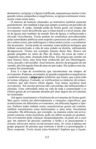 demonstrei, na Igreja, e a Igreja é edificada, enquanto que muitas vezes
quando temos campanhas evangelísticas, as igrejas continuam exata-
mente como eram antes.
O número de homens chamados ao ministério também aumenta
grandemente. Isto também é algo que sempre acontece em períodos de
avivamento. E então, falando ainda de forma geral, em tempos de
avivamento vocês descobrirão que o clima moral e o nível moral, não
só da Igreja mas também do mundo fora da Igreja, é influenciado e
elevado visivelmente. Vocês podem ler estatísticas providenciadas
pelas autoridades públicas com respeito a processos em cortes polici-
ais e outras cortes, por embriaguez e várias outras coisas, e os números
são de pasmar. Assim pode-se constatar como práticas malignas que
tinham caracterizado a vida de uma cidade ou distrito, subitamente
desaparecem. Temos um exemplo famoso deste fato. Houve um
grande pregador no norte do País de Gales, há cerca de cento e
cinqüenta anos atrás, chamado John Elias. Ele pregou um sermão em
uma famosa feira, uma feira bem conhecida por sua libertinagem,
vício, pecado e devassidão. Esse homem, através da pregação de um
sermão, pôs fim àquela feira de uma vez por todas. Ele acabou com ela,
e nunca foi reinstituída.
Esse é o tipo de ocorrências que encontramos em tempos de
avivamento. Podemos, no entanto, ter grande campanhas evangelísticas
e podemos pensar, a julgar pelos relatórios que lemos, que o país todo
se tornou religioso. Contudo, se verificarmos os números de crimes,
veremos que não houve efeito algum. Isso nunca acontece num
avivamento. Até mesmo pessoas não convertidas são influenciadas e
afetadas. Uma sobriedade entra na vida de toda a comunidade e os
efeitos gerais do avivamento durarão por anos depois do avivamento
ter terminado.
Até agora examinamos o fenômeno do avivamento de forma geral.
Mas quero referir-me abreviadamente a variações específicas, que
aconteceram em diferentes avivamentos, em diferente lugares e épo-
cas. Embora todos tenham certas características gerais em comum,
também encontramos estas interessantes e, para mim, fascinantes
variações. Há diferenças, por exemplo, na maneira como um aviva-
mento começa; como eu já disse, pode ser súbito ou pode ser gradual.
Um avivamento pode começar inesperadamente, ou pode ser o caso
que um número de pessoas sentiram o fardo e se preocuparam e
oraram, talvez por meses ou até mesmos anos. Às vezes é apenas um
grupo pequeno de pessoas que sentiram o fardo e a preocupação, e
Deus responde. Vocês leram estas histórias? Imploro que o façam.
113
 