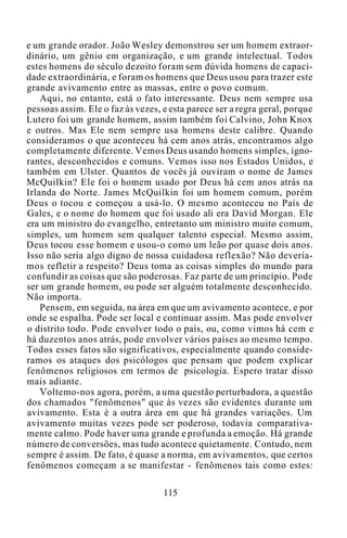 e um grande orador. João Wesley demonstrou ser um homem extraor-
dinário, um gênio em organização, e um grande intelectual. Todos
estes homens do século dezoito foram sem dúvida homens de capaci-
dade extraordinária, e foram os homens que Deus usou para trazer este
grande avivamento entre as massas, entre o povo comum.
Aqui, no entanto, está o fato interessante. Deus nem sempre usa
pessoas assim. Ele o faz às vezes, e esta parece ser a regra geral, porque
Lutero foi um grande homem, assim também foi Calvino, John Knox
e outros. Mas Ele nem sempre usa homens deste calibre. Quando
consideramos o que aconteceu há cem anos atrás, encontramos algo
completamente diferente. Vemos Deus usando homens simples, igno-
rantes, desconhecidos e comuns. Vemos isso nos Estados Unidos, e
também em Ulster. Quantos de vocês já ouviram o nome de James
McQuilkin? Ele foi o homem usado por Deus há cem anos atrás na
Irlanda do Norte. James McQuilkin foi um homem comum, porém
Deus o tocou e começou a usá-lo. O mesmo aconteceu no País de
Gales, e o nome do homem que foi usado ali era David Morgan. Ele
era um ministro do evangelho, entretanto um ministro muito comum,
simples, um homem sem qualquer talento especial. Mesmo assim,
Deus tocou esse homem e usou-o como um leão por quase dois anos.
Isso não seria algo digno de nossa cuidadosa reflexão? Não devería-
mos refletir a respeito? Deus toma as coisas simples do mundo para
confundir as coisas que são poderosas. Faz parte de um princípio. Pode
ser um grande homem, ou pode ser alguém totalmente desconhecido.
Não importa.
Pensem, em seguida, na área em que um avivamento acontece, e por
onde se espalha. Pode ser local e continuar assim. Mas pode envolver
o distrito todo. Pode envolver todo o país, ou, como vimos há cem e
há duzentos anos atrás, pode envolver vários países ao mesmo tempo.
Todos esses fatos são significativos, especialmente quando conside-
ramos os ataques dos psicólogos que pensam que podem explicar
fenômenos religiosos em termos de psicologia. Espero tratar disso
mais adiante.
Voltemo-nos agora, porém, a uma questão perturbadora, a questão
dos chamados "fenômenos" que às vezes são evidentes durante um
avivamento. Esta é a outra área em que há grandes variações. Um
avivamento muitas vezes pode ser poderoso, todavia comparativa-
mente calmo. Pode haver uma grande e profunda a emoção. Há grande
número de conversões, mas tudo acontece quietamente. Contudo, nem
sempre é assim. De fato, é quase a norma, em avivamentos, que certos
fenômenos começam a se manifestar - fenômenos tais como estes:
115
 
