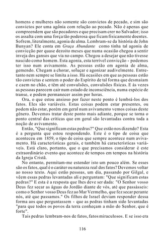 homens e mulheres não somente são convictos de pecado, e sim são
convictos por uma agonia com relação ao pecado. Não é apenas que
compreendem que são pecadores e que precisam crer no Salvador; isso
os assalta com uma força tão poderosa que ficam fisicamente doentes.
Sofrem, literalmente, agonia de alma. Lembram-se da história de John
Bunyan? Ele conta em Graça Abundante como tinha tal agonia de
convicção por quase dezoito meses que numa ocasião chegou a sentir
inveja dos gansos que via no campo. Chegou a desejar que não tivesse
nascido como homem. Esta agonia, esta terrível convicção - podemos
ter isso num avivamento. As pessoas estão em agonia de alma,
gemendo. Chegam a chorar, soluçar e agonizar audivelmente. Entre-
tanto nem sempre se limita a isso. Há ocasiões em que as pessoas estão
tão convictas e sentem o poder do Espírito de tal forma que desmaiam
e caem no chão, e têm até convulsões, convulsões físicas. E às vezes
as pessoas parecem cair num estado de inconsciência, numa espécie de
transe, e podem permanecer assim por horas.
Ora, o que estou ansioso por fazer neste ponto é lembrá-los dos
fatos. Eles são variáveis. Estas coisas podem estar presentes, ou
podem não estar, porém em geral num avivamento vemos coisas deste
gênero. Devemos tratar deste ponto mais adiante, porque se torna o
ponto central das críticas que em geral são levantadas contra toda a
noção de avivamento.
Então, "Que significam estas pedras?" Que estão nos dizendo? Esta
é a pergunta que estou respondendo. Este é o tipo de coisa que
aconteceu em 1859, o tipo de coisa que sempre acontece num aviva-
mento. Há características gerais, e também há características variá-
veis. Está claro, portanto, que o que precisamos considerar é este
extraordinário evento que acontece de tempos em tempos na história
da Igreja Cristã.
No entanto, permitam-me estender isto um pouco além. Se esses
são os fatos, qual é o caráter ou natureza real dos fatos? Devemos voltar
ao nosso texto. Aqui estão pessoas, um dia, passando por Gilgal, e
vêem essas pedras levantadas ali e perguntam: "Que significam estas
pedras?" E esta é a resposta que lhes deve ser dada: "O Senhor vosso
Deus fez secar as águas do Jordão diante de vós, até que passásseis:
como o Senhor vosso Deus fez ao Mar Vermelho, que fez secar perante
nós, até que passamos." Os filhos de Israel deviam responder dessa
forma aos que perguntassem - que as pedras tinham sido levantadas
"para que todos os povos da terra conheçam a mão do Senhor, que é
forte".
Tais pedras lembram-nos de fatos, fatos miraculosos. E se isso era
116
 