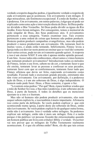 verdade a respeito daquelas pedras, é igualmente verdade a respeito de
cada avivamento que já aconteceu. Um avivamento é um milagre. É
algo miraculoso, um fenômeno excepcional. É a mão do Senhor, e ela
é poderosa. Um avivamento, em outras palavras, é algo que só pode ser
explicado como uma ação e intervenção direta de Deus. Só Deus podia
ter dividido o Mar Vermelho. Só Deus podia dividir as águas do Rio
Jordão. Estes foram milagres. Por conseguinte, temos o memorial da
ação singular de Deus, dos Seus poderosos atos. E avivamentos
pertencem a essa categoria. Vamos examinar isso. Tais eventos
pertencem a uma ordem de coisas que homens não podem produzir.
Homens podem produzir campanhas evangelísticas, mas não podem
produzir e nunca produziram um avivamento. Oh, tentaram fazê-lo
muitas vezes, e ainda estão tentando. Infelizmente, Finney levou a
Igreja toda a se desviar neste ponto ao ensinar que se você tão-somente
fizer certas coisas, pode ter um avivamento quando quiser. A resposta
a isso é um eterno NÃO! E esta não é apenas minha opinião pessoal.
É um fato. Acaso todos não conhecemos, observamos e vimos homens
que tentaram produzir avivamentos? Introduziram todos os métodos
de Finney, leram o seu livro, sabem-no de cor, e tentaram fazer o que
ele ensina, tentaram levar as pessoas a confessar os seus pecados,
tentaram fazer com que se conformassem, tentaram fazer tudo que
Finney afirmou que devia ser feito, esperando avivamento como
resultado. Fizeram tudo e exerceram grande pressão, entretanto não
têm visto avivamento. Um avivamento, por definição, é a poderosa
ação de Deus, e é um ato soberano de Deus, é algo independente. O
homem nada pode fazer. Deus, e Deus somente, é quem o faz.
"Levantem estas pedras." Por quê? Bem, é para lembrar a todos que
a mão do Senhor fez isso, e Sua mão é poderosa; é um soberano ato de
Deus, à parte do homem. E todos os detalhes que eu mencionei
ajustam-se a isto e o ilustram.
Mas não só homens não podem produzir avivamento, eles nem
sequer sabem explicá-lo, e isso também é muito importante. Afirmaria
isso como parte da definição. Se vocês podem explicar o que está
acontecendo numa igreja, à parte deste ato soberano de Deus, então
não é avivamento. Se vocês podem explicá-lo de qualquer outra forma,
então não é avivamento. Isso é verdade sobre milagres. Se podemos
explicar um milagre, então não é mais um milagre. Esta é a razão
porque é tão patético ver pessoas ficando tão entusiasmadas quando
um homem publica um livro com o títulos! Bíblia é verdade. O escritor
vai nos provar que os milagres do Velho Testamento realmente
aconteceram. E o que ele afirma então? Bem, ele diz que tais coisas
117
 