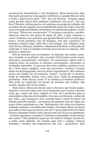 aconteceram naturalmente e com freqüência. Quero mencionar uma
ilustração para provar o meu ponto. Lembram-se quando Moisés feriu
a rocha e água jorrou dela? "Ah," diz este homem, "estamos agora
numa posição muito feliz, podemos realmente crer nisso". Em que
base? Durante a última guerra, ele continua, um grupo de soldados sob
as ordens de um sargento estava trabalhando num certo lugar, mas não
estava fazendo um trabalho satisfatório, na opinião do sargento. Então
ele disse: "Dêem-me essa picareta." E ele pegou a picareta, e aciden-
talmente removeu um pouco de argila da sebe, e água começou a
correr. Podemos crer, portanto, que quando Moisés feriu a rocha, água
jorrou. Assim podemos crer em milagres. Isso não é patético? Se
podemos explicar algo, então não é um milagre. Um milagre é uma
ação direta, soberana, imediata e sobrenatural de Deus, e não pode ser
explicado. E esta é a verdade essencial acerca de um avivamento. Não
podemos explicá-lo.
Não há métodos num avivamento. Se métodos são usados, pode-
mos entender os resultados, não é mesmo? Se fizermos certas coisas,
obteremos determinados resultados. Os anunciantes sabem tudo a
respeito disso. Se usarmos os métodos corretamente, obteremos os
resultados esperados. As pessoas são muito crédulas, podemos levá-
las a fazer quase qualquer coisa que quisermos. Estamos vivendo
numa era de propaganda, uma era muito sugestionável. Mas métodos
nunca são usados em avivamentos. Nunca. Leiam por si mesmos.
Nada de multidões, banda, coro, nada disso. Nada de propaganda
preliminar. Nada dessas coisas. E no entanto avivamento acontece!
Não pode ser explicado em termos de métodos que tenham sido
usados, porque não foram usados.
Além disso, olhem novamente para os homens que foram usados.
Quantas vezes tem sido o caso em avivamentos que ocorreu a mesma
coisa que vemos em Atos, capítulo 4? Este foi o problema para as
autoridades religiosas de Jerusalém. Ali estava um homem, conhecido
por todos, que costumava ficar sentado junto à porta Formosa do
templo pedindo esmolas - um homem de quarenta anos de idade que
nunca tinha caminhado na vida. Subitamente eles vêem esse homem
andando, pulando e correndo pelo templo, louvando a Deus, de forma
que todos viram o que aconteceu com ele. E quem tinha feito isso? Dois
homens chamados Pedro e João. Quem eram eles? Esse era o problema
- homens ignorantes e simples! Contudo as autoridades foram obriga-
das a dizer: "Não podemos negar que um notável milagre aconteceu,
e todos estão sabendo. No entanto aqui está o enigma: homens
iletrados e incultos são responsáveis por isso - pescadores! Será
118
 
