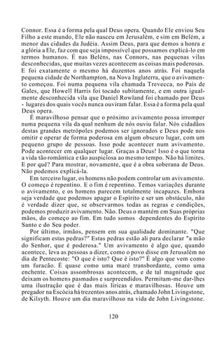 Connor. Essa é a forma pela qual Deus opera. Quando Ele enviou Seu
Filho a este mundo, Ele não nasceu em Jerusalém, e sim em Belém, a
menor das cidades da Judéia. Assim Deus, para que demos a honra e
a glória a Ele, faz com que seja impossível que possamos explicá-lo em
termos humanos. É nas Beléns, nas Connors, nas pequenas vilas
desconhecidas, que muitas vezes acontecem as coisas mais poderosas.
E foi exatamente o mesmo há duzentos anos atrás. Foi naquela
pequena cidade de Northampton, na Nova Inglaterra, que o avivamen-
to começou. Foi numa pequena vila chamada Trevecca, no País de
Gales, que Howell Harris foi tocado subitamente, e em outra igual-
mente desconhecida vila que Daniel Rowland foi chamado por Deus
- lugares dos quais vocês nunca ouviram falar. Essa é a forma pela qual
Deus opera.
É maravilhoso pensar que o próximo avivamento possa irromper
numa pequena vila da qual nenhum de nós ouviu falar. Nós cidadãos
destas grandes metrópoles podemos ser ignorados e Deus pode nos
omitir e operar de forma poderosa em algum obscuro lugar, com um
pequeno grupo de pessoas. Isso pode acontecer num avivamento.
Pode acontecer em qualquer lugar. Graças a Deus! Isso é o que torna
a vida tão romântica e tão auspiciosa ao mesmo tempo. Não há limites.
E por quê? Para mostrar, novamente, que é a obra soberana de Deus.
Não podemos explicá-la.
Em terceiro lugar, os homens não podem controlar um avivamento.
O começo é repentino. E o fim é repentino. Temos variações durante
o avivamento, e os homens parecem totalmente incapazes. Embora
seja verdade que podemos apagar o Espírito e ser um obstáculo, não
é verdade dizer que, se observarmos todas as regras e condições,
podemos produzir avivamento. Não. Deus o mantém em Suas próprias
mãos, do começo ao fim. Em tudo somos dependentes do Espírito
Santo e do Seu poder.
Por último, irmãos, pensem em sua qualidade dominante. "Que
significam estas pedras?" Estas pedras estão ali para declarar "a mão
do Senhor, que é poderosa." Um avivamento é algo que, quando
acontece, leva as pessoas a dizer, como o povo disse em Jerusalém no
dia de Pentecoste: "O que é isto? Que é isto?" É algo que vem como
um furacão. É quase como uma maré transbordante, como uma
enchente. Coisas assombrosas acontecem, e de tal magnitude que
deixam os homens pasmados e surpreendidos. Permitam-me dar-lhes
uma ilustração que é das mais líricas e maravilhosas. Houve um
pregador na Escócia há trezentos anos atrás, chamado John Livingstone,
de Kilsyth. Houve um dia maravilhoso na vida de John Livingstone.
120
 