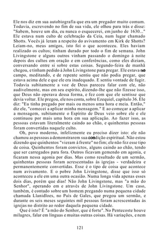 Ele nos diz em sua autobiografia que era um pregador muito comum.
Todavia, escrevendo no fim de sua vida, ele olhou para trás e disse:
"Sabem, houve um dia, eu nunca o esquecerei, em junho de 1630..."
Ele estava num culto de celebração da Ceia, num lugar chamado
Shotts. Vocês já leram a respeito do avivamento em Kirk de Shotts?
Leiam-no, meus amigos, isto foi o que aconteceu. Eles haviam
realizado os cultos; tinham durado por todo o fim de semana. John
Livingstone e alguns outros vinham passando o domingo à noite
depois dos cultos em oração e em conferências, como eles diziam,
conversando entre si sobre estas coisas. Segundo-feira de manhã
chegou, e tinham pedido à John Livingstone para pregar. Ele estava no
campo, meditando, e de repente sentiu que não podia pregar, que
estava acima dele e que ele era inadequado. E sentiu vontade de fugir.
Todavia subitamente a voz de Deus pareceu falar com ele, não
audivelmente, mas em seu espírito, dizendo-lhe que não fizesse isso,
que Deus não operava dessa forma, e fez com que ele sentisse que
devia voltar. Ele pregou, ele nos conta, sobre Ezequiel, capítulo 36. Ele
diz: "Eu tinha pregado por mais ou menos uma hora e meia. Então,"
diz ele, "comecei a aplicar minha mensagem." E ao começar a aplicar
a mensagem, subitamente o Espírito de Deus veio sobre ele e ele
continuou por mais uma hora em sua aplicação. Ao fazer isso, as
pessoas estavam literalmente caindo ao chão, e quinhentas pessoas
foram convertidas naquele culto.
Oh, povo moderno, infelizmente eu preciso dizer isto: ele não
chamou as pessoas a demonstrarem sua condição espiritual. Não estou
dizendo que quinhentos "vieram à frente" no fim; ele não fez esse tipo
de coisa. Quinhentos foram convictos, alguns caindo ao chão, tendo
que ser carregados para fora. Outros ficavam gemendo em agonia, e
ficaram nessa agonia por dias. Mas como resultado de um sermão,
quinhentas pessoas foram acrescentadas às igrejas - verdadeira e
permanentemente convertidas. Esse é o tipo de coisa que acontece
num avivamento. E o pobre John Livingstone, disse que isso só
aconteceu a ele em uma outra ocasião. Numa longa vida apenas esses
dois dias, porém que dias! Não John Livingstone, mas "a mão do
Senhor", operando em e através de John Livingstone. Um caso,
também, é contado sobre um homem pregando numa pequena cidade
chamada Llanidloes, no País de Gales, que pregou um sermão, e
durante os seis meses seguintes mil pessoas foram acrescentadas às
igrejas no distrito ao redor daquela pequena cidade.
Que é isto? É "a mão do Senhor, que é forte". No Pentecoste houve
milagres, falar em línguas e muitas outras coisas. Há variações, e nem
121
 
