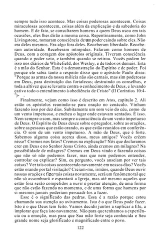 sempre tudo isso acontece. Mas coisas poderosas acontecem. Coisas
miraculosas acontecem, coisas além da explicação e da sabedoria do
homem. E de fato, se consultarem homens a quem Deus usou em tais
ocasiões, eles lhes dirão a mesma coisa. Repentinamente, como John
Livingstone, tomaram consciência de um poder caindo sobre eles. Não
era deles mesmos. Era algo fora deles. Receberam liberdade. Recebe-
ram autoridade. Receberam intrepidez. Falaram como homens de
Deus, com a coragem dos apóstolos originais. Tiveram consciência
quando o poder veio, e também quando se retirou. Vocês podem ler
isso nos diários de Whitefield, dos Wesley, e de todos os demais. Esta
é a mão do Senhor. Esta é a demonstração do Espírito e de poder. Foi
porque ele sabia tanto a respeito disso que o apóstolo Paulo disse:
"Porque as armas da nossa milícia não são carnais, mas sim poderosas
em Deus, para destruição das fortalezas; destruindo os conselhos, e
toda a altivez que se levanta contra o conhecimento de Deus, e levando
cativo todo o entendimento à obediência de Cristo" (II Coríntios 10:4-
5
)- .
Finalmente, vejam como isso é descrito em Atos, capítulo 2. Ali
estão os apóstolos reunindo-se para oração no cenáculo. Vinham
fazendo isso por dez dias. Subitamente um som veio do céu, como de
um vento impetuoso, e encheu o lugar onde estavam sentados. É isso.
Nem sempre o som, mas sempre a consciência de um vento impetuoso
de Deus. O Espírito de Deus desce sobre o pregador, sobre as orações,
sobre as pessoas que estão orando, os que estão reunidos em conferên-
cia. O som de um vento impetuoso. A mão de Deus, que é forte.
Sabemos alguma coisa acerca disso, meus amigos? Vocês crêem
nisso? Cremos nos fatos? Cremos na explicação? Nós que declaramos
crer em Deus e no Senhor Jesus Cristo, ainda cremos em milagres? Na
possibilidade de milagres? Cremos em Deus vindo e fazendo coisas
que não só não podemos fazer, mas que nem podemos entender,
controlar ou explicar? Sim, eu pergunto, vocês anseiam por ver tais
coisas? Ver tais coisas acontecendo novamente em nossos dias? Vocês
estão orando por tal visitação? Creiam-me, irmãos, quando Deus ouvir
nossas orações e fizer tais coisas novamente, será um fenômeno tal que
não só assombrará e espantará a Igreja, mas até mesmo aqueles que
estão fora serão compelidos a ouvir e prestar atenção, de uma forma
que não estão fazendo no momento, e de uma forma que homens por
si mesmos jamais poderiam persuadi-los a fazer.
Esse é o significado das pedras. Essa é a razão porque estou
chamando sua atenção ao avivamento. Isto é o que Deus pode fazer.
Isto é o que Deus tem feito. Vamos decidir juntos a suplicar a Ele, a
implorar que faça isto novamente. Não para que tenhamos a experiên-
cia ou a emoção, mas para que Sua mão forte seja conhecida e Seu
grande nome seja glorificado e magnificado entre o povo.
122
 