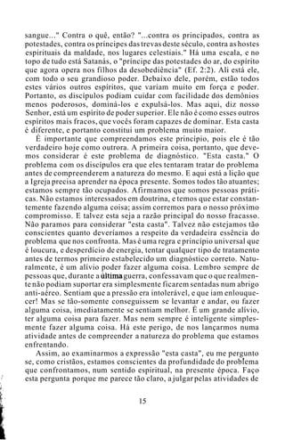 sangue..." Contra o quê, então? "...contra os principados, contra as
potestades, contra os príncipes das trevas deste século, contra as hostes
espirituais da maldade, nos lugares celestiais." Há uma escala, e no
topo de tudo está Satanás, o "príncipe das potestades do ar, do espírito
que agora opera nos filhos da desobediência" (Ef. 2:2). Ali está ele,
com todo o seu grandioso poder. Debaixo dele, porém, estão todos
estes vários outros espíritos, que variam muito em força e poder.
Portanto, os discípulos podiam cuidar com facilidade dos demônios
menos poderosos, dominá-los e expulsá-los. Mas aqui, diz nosso
Senhor, está um espírito de poder superior. Ele não é como esses outros
espíritos mais fracos, que vocês foram capazes de dominar. Esta casta
é diferente, e portanto constitui um problema muito maior.
É importante que compreendamos este princípio, pois ele é tão
verdadeiro hoje como outrora. A primeira coisa, portanto, que deve-
mos considerar é este problema de diagnóstico. "Esta casta." O
problema com os discípulos era que eles tentaram tratar do problema
antes de compreenderem a natureza do mesmo. E aqui está a lição que
a Igreja precisa aprender na época presente. Somos todos tão atuantes;
estamos sempre tão ocupados. Afirmamos que somos pessoas práti-
cas. Não estamos interessados em doutrina, e temos que estar constan-
temente fazendo alguma coisa; assim corremos para o nosso próximo
compromisso. E talvez esta seja a razão principal do nosso fracasso.
Não paramos para considerar "esta casta". Talvez não estejamos tão
conscientes quanto deveríamos a respeito da verdadeira essência do
problema que nos confronta. Mas é uma regra e princípio universal que
é loucura, e desperdício de energia, tentar qualquer tipo de tratamento
antes de termos primeiro estabelecido um diagnóstico correto. Natu-
ralmente, é um alívio poder fazer alguma coisa. Lembro sempre de
pessoas que, durante a última guerra, confessavam que o que realmen-
te não podiam suportar era simplesmente ficarem sentadas num abrigo
anti-aéreo. Sentiam que a pressão era intolerável, e que iam enlouque-
cer! Mas se tão-somente conseguissem se levantar e andar, ou fazer
alguma coisa, imediatamente se sentiam melhor. É um grande alívio,
ter alguma coisa para fazer. Mas nem sempre é inteligente simples-
mente fazer alguma coisa. Há este perigo, de nos lançarmos numa
atividade antes de compreender a natureza do problema que estamos
enfrentando.
Assim, ao examinarmos a expressão "esta casta", eu me pergunto
se, como cristãos, estamos conscientes da profundidade do problema
que confrontamos, num sentido espiritual, na presente época. Faço
esta pergunta porque me parece tão claro, a julgar pelas atividades de
15
 