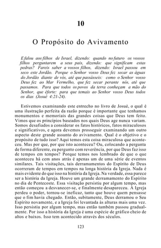 10
O Propósito do Avivamento
E falou aos filhos de Israel, dizendo: quando no futuro os vossos
filhos perguntarem a seus pais, dizendo: que significam estas
pedras? Fareis saber a vossos filhos, dizendo: Israel passou em
seco este Jordão. Porque o Senhor vosso Deus fez secar as águas
do Jordão diante de vós, até que passásseis: como o Senhor vosso
Deus fez ao Mar Vermelho, que fez secar perante nós, até que
passamos. Para que todos os povos da terra conheçam a mão do
Senhor, que éforte: para que temais ao Senhor vosso Deus todos
os dias (Josué 4:21-24).
Estivemos examinando este entrecho no livro de Josué, o qual é
uma ilustração perfeita da razão porque é importante que tenhamos
monumentos e memoriais das grandes coisas que Deus tem feito.
Vimos que os princípios baseados nos quais Deus age nunca variam.
Somos desafiados a considerar os fatos históricos, fatos miraculosos
e significativos, e agora devemos prosseguir examinando um outro
aspecto deste grande assunto do avivamento. Qual é o objetivo e o
propósito de tudo isso? Aqui temos esta coisa miraculosa que aconte-
ceu. Mas por que, por que isto aconteceu? Ou, colocando a pergunta
de forma diferente, eu pergunto com reverência, por que Deus faz isso
de tempos em tempos? Porque temos nos lembrado de que o que
aconteceu há cem anos atrás é apenas um de uma série de eventos
similares. Tais visitações, tais derramamentos do Espírito de Deus
ocorreram de tempos em tempos na longa história da Igreja. Nada é
mais evidente do que isso na história da Igreja. Na verdade, essa parece
ser a história da Igreja. Houve um grande derramamento do Espírito
no dia de Pentecoste. Essa visitação persistiu por algum tempo, mas
então começou a desvanecer-se, e finalmente desapareceu. A Igreja
perdeu o poder, tornou-se ineficaz, tanto que houve quem pensasse
que o fim havia chegado. Então, subitamente, Deus derramou o Seu
Espírito novamente, e a Igreja foi levantada às alturas mais uma vez.
Isso persistiu por algum tempo, mas então também passou gradual-
mente. Por isso a história da Igreja é uma espécie de gráfico cheio de
altos e baixos. Isso tem acontecido através dos séculos.
123
 
