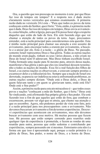 Ora, a questão que nos preocupa no momento é esta: por que Deus
faz isso de tempos em tempos? E a resposta nos é dada muito
claramente nestes versículos que estamos examinando. A primeira
razão dada no versículo 24 é esta - "Para que todos os povos da terra
conheçam a mão do Senhor, que é forte." Esta, então, é a primeira razão
que é dada. Deus faz isso de tempos em tempos, Deus envia avivamen-
to, como bênção, sobre a Igreja, para que Ele possa fazer algo a respeito
daqueles que estão do lado de fora. Ele está fazendo algo que vai
chamar a atenção de todos os povos da terra. Aqui, precisamos
entender, está a razão principal para considerarmos esta questão. Esta
é minha razão principal para chamar sua atenção a este assunto do
avivamento, para encorajar todos a orarem por avivamento, a buscá-
lo e a ansiar por ele. Esta é a razão - a glória de Deus. No passado,
somente Israel representou Deus e Sua glória. Todas as outras nações
do mundo eram pagãs, tinham os seus vários deuses, e não criam no
Deus de Israel nem O adoravam. Mas Deus tinham escolhido Israel.
Tinha formado uma nação para Si mesmo para, através dessa nação,
manifestar a Sua glória e para que eles (os israelitas) dessem testemu-
nho a todos as nações do mundo. Essa foi a real função dos filhos de
Israel, e as outras nações os observavam, e estavam sempre prontas a
escarnecer deles e a ridicularizá-los. Sempre que a nação de Israel era
derrotada, ou parecia ser indefesa ou estava enfrentando problemas, as
outras nações sempre diziam: "Onde está o Deus deles, o Deus de
quem falavam tanto e em quem se gloriavam tanto, onde está Ele?
Onde está o Seu poder?"
Assim, a primeira razão para este ato miraculoso é - que todos esses
povos e nações "conheçam a mão do Senhor, que é forte." Deus está
Se vindicando, está afirmando Sua própria glória e Seu poder. Ele está
fazendo isso a fim de que aqueles que estão de fora, que zombam e
escarnecem, possam ver algo que os atraia, que chame sua atenção e
que os assombre. Agora, não podemos perder de vista este fato, pois
é a razão principal para nos preocuparmos com o avivamento. Não
devemos buscarum avivamento a fim de termos experiências. Descre-
vi experiências que acontecem em avivamentos, mas não devemos
buscar avivamento com esse motivo. Há muitas pessoas que fazem
isso. Há pessoas que estão sempre correndo para reuniões onde
qualquer tipo de experiência é prometida, e fazem as rondas de uma
reunião para outra, pessoas que estão sedentas e comichando por
experiências, sempre pensando em si mesmas. Entretanto esta não é a
forma em que isso é apresentado aqui, porque a razão primária é a
glória de Deus, Seu poder, o nome de Deus, e a honra de Deus.
124
 
