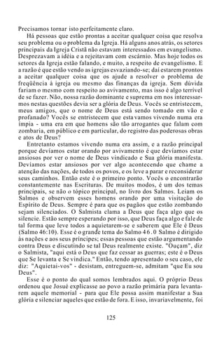 Precisamos tornar isto perfeitamente claro.
Há pessoas que estão prontas a aceitar qualquer coisa que resolva
seu problema ou o problema da Igreja. Há alguns anos atrás, os setores
principais da Igreja Cristã não estavam interessados em evangelismo.
Desprezavam a idéia e a rejeitavam com escárnio. Mas hoje todos os
setores da Igreja estão falando, e muito, a respeito de evangelismo. E
a razão é que estão vendo as igrejas esvaziando-se; daí estarem prontos
a aceitar qualquer coisa que os ajude a resolver o problema de
freqüência à igreja ou mesmo das finanças da igreja. Sem dúvida
fariam o mesmo com respeito ao avivamento, mas isso é algo terrível
de se fazer. Não, nossa razão dominante e suprema em nos interessar-
mos nestas questões devia ser a glória de Deus. Vocês se entristecem,
meus amigos, que o nome de Deus está sendo tomado em vão e
profanado? Vocês se entristecem que esta vamos vivendo numa era
ímpia - uma era em que homens são tão arrogantes que falam com
zombaria, em público e em particular, do registro das poderosas obras
e atos de Deus?
Entretanto estamos vivendo numa era assim, e a razão principal
porque devíamos estar orando por avivamento é que devíamos estar
ansiosos por ver o nome de Deus vindicado e Sua glória manifesta.
Devíamos estar ansiosos por ver algo acontecendo que chame a
atenção das nações, de todos os povos, e os leve a parar e reconsiderar
seus caminhos. Então este é o primeiro ponto. Vocês o encontrarão
constantemente nas Escrituras. De muitos modos, é um dos temas
principais, se não o tópico principal, no livro dos Salmos. Leiam os
Salmos e observem esses homens orando por uma visitação do
Espírito de Deus. Sempre é para que os pagãos que estão zombando
sejam silenciados. O Salmista clama a Deus que faça algo que os
silencie. Estão sempre esperando por isso, que Deus faça algo e fale de
tal forma que leve todos a aquietarem-se e saberem que Ele é Deus
(Salmo 46:10). Esse é o grande tema do Salmo 4 6 . 0 Salmo é dirigido
às nações e aos seus príncipes; essas pessoas que estão argumentando
contra Deus e discutindo se tal Deus realmente existe. "Ouçam", diz
o Salmista, "aqui está o Deus que faz cessar as guerras; este é o Deus
que Se levanta e Se vindica." Então, tendo apresentado o seu caso, ele
diz: "Aquietai-vos" - desistam, entreguem-se, admitam "que Eu sou
Deus".
Esse é o ponto do qual somos lembrados aqui. O próprio Deus
ordenou que Josué explicasse ao povo a razão primária para levanta-
rem aquele memorial - para que Ele possa assim manifestar a Sua
glória e silenciar aqueles que estão de fora. E isso, invariavelmente, foi
125
 