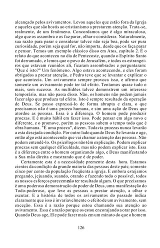 alcançado pelos avivamentos. Levou aqueles que estão fora da Igreja
e aqueles que são hostis ao cristianismo a prestarem atenção. Trata-se,
realmente, de um fenômeno. Concordamos que é algo miraculoso,
algo que os assombra e os faz parar, olhar e considerar. Naturalmente,
sua razão para parar e considerar talvez não seja boa, pode ser pura
curiosidade, porém seja qual for, não importa, desde que os faça parar
e pensar. Temos um exemplo clássico disso em Atos, capítulo 2. É o
relato do que aconteceu no dia de Pentecoste, quando o Espírito Santo
foi derramado, e lemos que o povo de Jerusalém, e todos os estrangei-
ros que estavam reunidos ali, ficaram assombrados e perguntaram:
"Que é isto?" Um fenômeno. Algo estava acontecendo, e eles foram
obrigados a prestar atenção, e Pedro teve que se levantar e explicar o
que acontecia. Um avivamento sempre provoca isso, e afirmo que
somente um avivamento pode ter tal efeito. Tentamos quase tudo o
mais, sem sucesso. As multidões talvez demonstrem um interesse
temporário, mas não passa disso. Não, os homens não podem jamais
fazer algo que produza tal efeito. Isto é sempre resultado da operação
de Deus. Se posso expressá-lo de forma abrupta e clara, o que
precisamos não é uma proeza humana, e sim uma ação de Deus que
atordoe as pessoas. Essa é a diferença. O homem pode produzir
proezas. E é muito hábil em fazer isso. Pode pensar em algo novo e
diferente, e o promove, porém as pessoas sabem o tempo todo que é
obra humana. "É uma proeza", dizem. Todavia proezas nunca levarão
a esta desejada condição. Por outro lado quando Deus Se levanta e age,
então algo está acontecendo que vai chamar a atenção das pessoas. Não
podem entendê-lo. Os psicólogos não têm explicação. Podem explicar
proezas sem qualquer dificuldade, mas não podem explicar isto. Essa
é a diferença entre o homem organizando algo, e Deus manifestando
a Sua mão direita e mostrando que é de poder.
Certamente esta é a necessidade premente desta hora. Estamos
cientes da condição da grande maioria das pessoas deste país; somente
cinco por cento da população freqüenta a igreja. E embora estejamos
pregando, jejuando, suando, orando e fazendo todo o possível, todos
os nossos esforços parecem não ter resultado algum. O que precisamos
é uma poderosa demonstração do poder de Deus, uma manifestação do
Todo-poderoso, que leve as pessoas a prestar atenção, a olhar e
escutar. E a história de todos os avivamentos do passado indica
claramente que isso é invariavelmente o efeito de um avivamento, sem
exceção. Essa é a razão porque estou chamando sua atenção ao
avivamento. Essa é a razão porque os estou encorajando a orar por isso.
Quando Deus age, Ele pode fazer mais em um minuto do que o homem
126
 