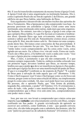 46). E isso foi transferido exatamente da mesma forma à Igreja Cristã.
A Igreja Cristã não é uma organização ou instituição humana. Ela é,
como o apóstolo Paulo diz no fim do capítulo 2 de Efésios, um grande
edifício em que Deus habita, uma habitação de Deus.
Este argumento é desenvolvido em muitos trechos das epístolas do
Novo Testamento. Mas a Igreja parece não compreender isso hoje. As
pessoas persistem em considerar a Igreja Cristã como uma mera
instituição, uma instituição entre outras, nada mais que uma organiza-
ção humana. No entanto, isso não é a Igreja, a Igreja é este corpo em
que o próprio Deus habita. E o que Ele faz num avivamento é lembrar-
nos disso. Quando Deus age num avivamento, todos os presentes
sentem e sabem que Ele está ali. Naturalmente cremos nisso; cremos
nisso pela fé. Sim, mas devíamos sabê-lo. Devíamos ter uma compre-
ensão deste fato. Devíamos estar conscientes de Sua proximidade. E
é isso que o avivamento faz por nós. "Eu vou fazer isto," Deus diz,
"então todos vocês compreenderão que Eu estou entre vocês, estou
agindo em seu meio. Eu, o Deus vivo, vim até vocês. Estou em vocês.
Vocês são o Meu povo, e Eu habito em vocês e anda com vocês." Isso
é o que a Igreja precisa compreender hoje em dia.
Mas, é claro, é justamente o que ela não compreende. É o que
estamos sempre esquecendo. Todavia, embora eu tenha colocado isso
em primeiro lugar, devemos lembrar que Deus, ao mesmo tempo,
lembra-nos que o poder que deve ser manifesto na Igreja é o Seu poder,
que tudo que a Igreja faz deve ser uma manifestação do poder de Deus.
O que é o evangelho? Lembram-se da resposta de Paulo? "É o poder
de Deus para a salvação de todo aquele que crê" (Romanos 1:16).
Como é fácil esquecer isso! Como é fácil pregar como se ele fosse um
sistema, pregar como se fosse uma coleção de idéias, ou simplesmente
pregá-lo como uma verdade. Ah, mas você pode fazer isso sem poder.
Há pessoas, diz o apóstolo Paulo, que "têm forma de piedade,
negando-lhe, entretanto, o poder" (II Timóteo 3:5). O cristianismo é,
antes de tudo, vida, poder e uma manifestação de energia. Quando
compreendemos que o Deus vivo está entre nós, compreenderemos
este poder mais e mais.
Isso, por sua vez, nos levará a compreender que a única coisa que
importa é que tenhamos um relacionamento correto com Deus, sempre
confiando em Seu poder. A grande reivindicação do apóstolo ao
escrever aos coríntios, como lembram, é esta - que quando estivera
entre eles, ele não tinha pregado com a sabedoria dos homens, não foi
com "palavras persuasivas de sabedoria humana" (I Coríntios 2:1-4).
128
 
