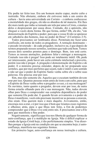 Ele podia ter feito isso. Era um homem muito capaz, muito culto e
instruído. Não obstante, embora ele estivesse indo a um centro de
cultura - havia uma universidade em Corinto - e embora conhecesse
a mentalidade dos gregos, ele não os abordou de tal maneira. Ele lhes
diz mais tarde que tinha se tornado um tolo por amor a Cristo, e muitos
deles o desprezaram por causa disso. Contudo, diz o apóstolo, não
cheguei a vocês desta forma. De que forma, então? Oh, ele diz, "em
demonstração do Espírito e poder; para que a vossa fé não se apoiasse
em sabedoria dos homens, mas no poder de Deus" (I Coríntios 2:5).
Todos precisamos ser lembrados disso. Permitam-me fazer uma
confissão, em nome de todos os pregadores. A tentação dominante -
o pecado inveterado - de cada pregador, inclusive eu, é que depois de
termos preparado nossos sermões, sentimos que tudo está bem. Temos
nossos dois sermões prontos para o domingo. Bem, isto está certo.
Temos as nossas anotações, podemos falar e entregar a mensagem.
Contudo isso não é pregar! Isso pode ser totalmente inútil. Oh, pode
ser interessante, pode haver um certo estímulo intelectual e proveito,
porém isso não é pregar. A pregação é demonstração do Espírito e de
poder. E o ministro precisa entender, depois de ter preparado seus
sermões, que por mais perfeitos que sejam, tudo é inútil e sem sentido
a não ser que o poder do Espírito Santo venha sobre ele e sobre suas
palavras. Ele precisa orar por isso.
Sim, mas não somente ele. Aqueles que o escutam também devem
orar por isso. Quantas pessoas oram antes de irem a um culto, para que
o Espírito de Deus venha sobre o pregador e o use, e à sua mensagem?
Os ouvintes, tanto quanto o pregador, devem orar por isso, de outra
forma estarão olhando para ele e sua mensagem. Não, todos devem
olhar para Deus e compreender sua completa dependência do poder
que somente Ele pode dar. E quando há um avivamento e o poder de
Deus é manifesto, vocês não precisam incentivar as pessoas a orarem,
elas oram. Elas querem mais e mais daquilo. Avivamento, então,
encoraja-nos a orar, e é por isso que é bom que leiamos esses registros
e olhemos atrás, para o que Deus tem feito, a fim de podermos
compreender que o Deus vivo está entre nós. E precisamos orar a Ele
para que manifeste o Seu poder.
Negativamente, significa que isso nos liberta de qualquer forma de
auto-confiança, que é a maldição na Igreja. Não é difícil explicar o
estado da Igreja Cristã hoje, é tão perfeitamente simples. Vou dizer-
lhes porque a Igreja está na condição em que se encontra hoje; é auto-
confiança, manifesta nas seguintes formas.
Em primeiro lugar, auto-confiança em nossa instrução e cultura.
129
 
