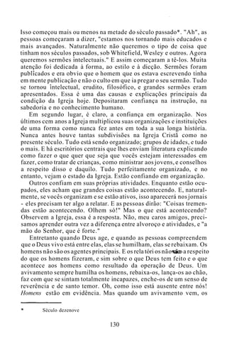 Isso começou mais ou menos na metade do século passado*. "Ah", as
pessoas começaram a dizer, "estamos nos tornando mais educados e
mais avançados. Naturalmente não queremos o tipo de coisa que
tinham nos séculos passados, sob Whitefield, Wesley e outros. Agora
queremos sermões intelectuais." E assim começaram a tê-los. Muita
atenção foi dedicada à forma, ao estilo e à dicção. Sermões foram
publicados e era obvio que o homem que os estava escrevendo tinha
em mente publicação e não o culto em que ia pregar o seu sermão. Tudo
se tornou intelectual, erudito, filosófico, e grandes sermões eram
apresentados. Essa é uma das causas e explicações principais da
condição da Igreja hoje. Depositaram confiança na instrução, na
sabedoria e no conhecimento humano.
Em segundo lugar, é claro, a confiança em organização. Nos
últimos cem anos a Igreja multiplicou suas organizações e instituições
de uma forma como nunca fez antes em toda a sua longa história.
Nunca antes houve tantas subdivisões na Igreja Cristã como no
presente século. Tudo está sendo organizado; grupos de idades, e tudo
o mais. E há escritórios centrais que lhes enviam literatura explicando
como fazer o que quer que seja que vocês estejam interessados em
fazer, como tratar de crianças, como ministrar aos jovens, e conselhos
a respeito disso e daquilo. Tudo perfeitamente organizado, e no
entanto, vejam o estado da Igreja. Estão confiando em organização.
Outros confiam em suas próprias atividades. Enquanto estão ocu-
pados, eles acham que grandes coisas estão acontecendo. E, natural-
mente, se vocês organizam e se estão ativos, isso aparecerá nos jornais
- eles precisam ter algo a relatar. E as pessoas dirão: "Coisas tremen-
das estão acontecendo. Olhem só!" Mas o que está acontecendo?
Observem a Igreja, essa é a resposta. Não, meu caros amigos, preci-
samos aprender outra vez a diferença entre alvoroço e atividades, e "a
mão do Senhor, que é forte."
Entretanto quando Deus age, e quando as pessoas compreendem
que o Deus vivo está entre elas, elas se humilham, elas se rebaixam. Os
homens não são os agentes principais. E os rela tóri os não sã o a respeito
do que os homens fizeram, e sim sobre o que Deus tem feito e o que
acontece aos homens como resultado da operação de Deus. Um
avivamento sempre humilha os homens, rebaixa-os, lança-os ao chão,
faz com que se sintam totalmente incapazes, enche-os de um senso de
reverência e de santo temor. Oh, como isso está ausente entre nós!
Homens estão em evidência. Mas quando um avivamento vem, os
Século dezenove
130
 