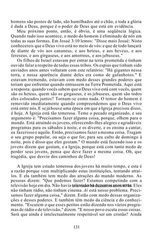 homens são postos de lado, são humilhados até o chão, e toda a glória
é dada a Deus, porque é o poder de Deus que está em evidência.
Meu próximo ponto, então, é óbvio, é uma seqüência lógica.
Quando tudo isso acontece, o medo do homem é eliminado de nós em
todas as suas formas. Em Josué 3:10 lemos: "Disse mais Josué: Nisto
conhecereis que o Deus vivo está no meio de vós: e que de todo lançará
de diante de vós aos cananeus, e aos heteus, e aos heveus, e aos
fereseus, e aos girgaseus, e aos amorreus, e aos jebuseus."
Os filhos de Israel estavam por entrar na terra prometida e tinham
ouvido falar a respeito de todas essas tribos. Os espias que tinham sido
enviados anos antes voltaram com este relatório: "Há gigantes nessa
terra, e nossa aparência diante deles era como de gafanhotos." E
estavam tremendo, estavam com medo desses grandes poderes que
teriam que enfrentar quando entrassem na Terra Prometida. Aqui está
a resposta: quando vocês sabem que o Deus vivo está com vocês, quem
são os heteus, quem são os girgaseus, e os jebuseus, quem são todos
eles colocados juntos? Tornam-se como nada. O temor do homem é
removido imediatamente quando compreendemos que o Deus vivo
está entre nós. E se já houve uma época em que a Igreja precisou disso,
é hoje. A Igreja está tão temerosa. Teme o pecado organizado, e seu
argumento é: "Precisamos fazer alguma coisa, porque, olhem para o
mundo. Está atraindo os jovens, oferecendo-lhes alegres e agradáveis
programas para os sábados à noite, e os diverte, e os ensina a cantar,
ea fazerisso e aquilo. Então, precisamos fazer a mesma coisa. Tragam
o seu grupo popular, ou seja o que for, para seu culto de domingo à
noite, pois é disso que eles gostam." O mundo está fazendo isso e os
jovens dizem que gostam, e a Igreja, porque está com tanto medo de
perder seus jovens, pensa que deve fazer a mesma coisa. Oh, que
tragédia, que desvio dos caminhos de Deus!
A Igreja tem estado temerosa dos jovens há muito tempo, e esta é
a razão porque vem multiplicando estas instituições, tentando atraí-
los. E ela também tem medo das atrações do mundo moderno. As
pessoas dizem: "Que podemos fazer? Estamos competindo com a
televisão hoje em dia. Não havia televisão há duzentos anos atrás. Eles
não tinham rádio, não tinham cinema. Aí está nosso problema. Preci-
samos fazer alguma coisa," dizem. Estão com medo dessas organiza-
ções e desses poderes. E também têm medo da ciência e do conheci-
mento. "Escutem o que esses peritos estão dizendo nos vários progra-
mas de rádio e de televisão," dizem. "E nosso povo escuta essas coisas.
Será que ainda é intelectualmente respeitável ser um cristão? Ainda
131
 