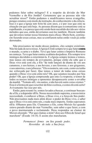 podemos falar sobre milagres? E a respeito da divisão do Mar
Vermelho e do Rio Jordão? Certamente que as pessoas não vão
acreditar nisso!" Então podamos e modificamos nossa evangelho,
porque estamos com medo da instrução, do conhecimento e da ciência.
Isso é o que a Igreja tem feito há cem anos, e é por isso que está na
situação em que está hoje. As pessoas dizem que o comunismo está se
espalhando, e se parece que está sendo bem sucedido devido aos vários
métodos que usa, então deveríamos usá-los também. Dizem também
que devemos tornar nossa literatura mais eficaz. Muito bem, continu-
em fazendo essas coisas, mas se confiarem nelas então vocês já estão
derrotados.
Não precisamos ter medo desses poderes, eles sempre existiram.
Não há nada de novo nisso. A Igreja Cristã sempre teve que lutar contra
o mundo, a carne e o diabo. Teve que lutar contra o Império Romano
no começo. Teve que lutar contra a calúnia dosjudeus. Ela sempre teve
inimigos decididos a exterminá-la. E a Igreja sempre tremeu e temeu,
mas nunca em tempos de avivamento, porque então ela sabe que o
Deus vivo está com ela, e Ele "de todo lançará de diante de vós aos
cananeus, e aos heteus, e aos heveus, e aos fereseus, e aos girgaseus,
e aos amorreu, e aos jebuseus." Ele os nomeia, um a um, como eu tenho
me esforçado por fazer. Que temos a temer de todas estas coisas
quando o Deus vivo está entre nós? Oh, que sejamos tocados por Seu
poder! Oh, que a Igreja compreenda que esta é a resposta; o temor de
todos os nossos inimigos e oponentes desapareceria como o orvalho
da manhã. "Temam-nO, vós santos, e não haverá outra coisa a temer."
Essa é a forma em que o escritor do hino o coloca, e como ele está certo!
Avivamento faz isso por nós.
Então, para resumi-lo, somos levados a buscar, e continuar buscan-
do a Ele, e a depender dEle. Nossa necessidade suprema, e nossa única
necessidade, é conhecer a Deus, o Deus vivo, e a força do Seu poder.
Não precisamos nada mais além disso: o poder do Deus vivo, e saber
que o Deus vivo está entre nós, e nada mais importa. Então esperamos
nEle. Olhamos para Ele. Clamamos a Ele, como Moisés fez quando
estava parado diante do mar Vermelho, sem saber o que fazer, e com
o povo murmurando e reclamando. Deus respondeu ao clamor de
Moisés dizendo: "Por que clamas a mim? dize aos filhos de Israel que
marchem" (Êxodo 14:15). E assim eles marcharam.
Permanecei firmes em Seu grande poder,
Revestidos de toda a Sua força;
132
 