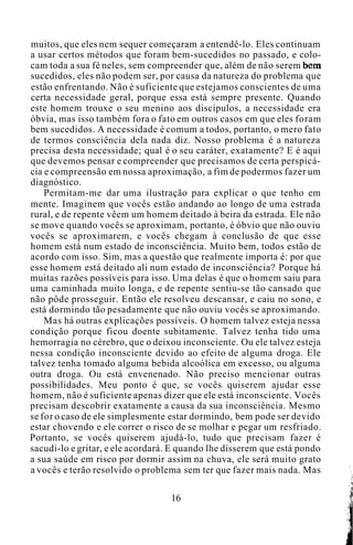 muitos, que eles nem sequer começaram a entendê-lo. Eles continuam
a usar certos métodos que foram bem-sucedidos no passado, e colo-
cam toda a sua fé neles, sem compreender que, além de não serem bem
sucedidos, eles não podem ser, por causa da natureza do problema que
estão enfrentando. Não é suficiente que estejamos conscientes de uma
certa necessidade geral, porque essa está sempre presente. Quando
este homem trouxe o seu menino aos discípulos, a necessidade era
óbvia, mas isso também fora o fato em outros casos em que eles foram
bem sucedidos. A necessidade é comum a todos, portanto, o mero fato
de termos consciência dela nada diz. Nosso problema é a natureza
precisa desta necessidade; qual é o seu caráter, exatamente? E é aqui
que devemos pensar e compreender que precisamos de certa perspicá-
cia e compreensão em nossa aproximação, a fim de podermos fazer um
diagnóstico.
Permitam-me dar uma ilustração para explicar o que tenho em
mente. Imaginem que vocês estão andando ao longo de uma estrada
rural, e de repente vêem um homem deitado à beira da estrada. Ele não
se move quando vocês se aproximam, portanto, é óbvio que não ouviu
vocês se aproximarem, e vocês chegam à conclusão de que esse
homem está num estado de inconsciência. Muito bem, todos estão de
acordo com isso. Sim, mas a questão que realmente importa é: por que
esse homem está deitado ali num estado de inconsciência? Porque há
muitas razões possíveis para isso. Uma delas é que o homem saiu para
uma caminhada muito longa, e de repente sentiu-se tão cansado que
não pôde prosseguir. Então ele resolveu descansar, e caiu no sono, e
está dormindo tão pesadamente que não ouviu vocês se aproximando.
Mas há outras explicações possíveis. O homem talvez esteja nessa
condição porque ficou doente subitamente. Talvez tenha tido uma
hemorragia no cérebro, que o deixou inconsciente. Ou ele talvez esteja
nessa condição inconsciente devido ao efeito de alguma droga. Ele
talvez tenha tomado alguma bebida alcoólica em excesso, ou alguma
outra droga. Ou está envenenado. Não preciso mencionar outras
possibilidades. Meu ponto é que, se vocês quiserem ajudar esse
homem, não é suficiente apenas dizer que ele está inconsciente. Vocês
precisam descobrir exatamente a causa da sua inconsciência. Mesmo
se for o caso de ele simplesmente estar dormindo, bem pode ser devido
estar chovendo e ele correr o risco de se molhar e pegar um resfriado.
Portanto, se vocês quiserem ajudá-lo, tudo que precisam fazer é
sacudi-lo e gritar, e ele acordará. E quando lhe disserem que está pondo
a sua saúde em risco por dormir assim na chuva, ele será muito grato
a vocês e terão resolvido o problema sem ter que fazer mais nada. Mas
16
 