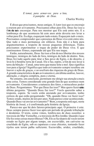 E tomai, para armar-vos para a luta,
A panóplia de Deus.
Charles Wesley
É disso que precisamos, meus amigos. E é por isso que os encorajo
a orarem por avivamento. Precisamos olhar para Ele. Deus faz isso a
fim de nos encorajar. Para nos mostrar que Ele está entre nós. E a
lembrança do que aconteceu há cem anos atrás deveria nos levar a
voltar para Ele. Eu digo, esqueçam tudo o mais. Esqueçam tudo o mais.
Precisamos compreender que a presença do Deus vivo está entre nós.
Que tudo o mais permaneça em silêncio. Esta não é a hora para
argumentarmos a respeito de nossas pequenas diferenças. Todos
precisamos experimentar o toque do poder do Deus vivo. E que
continuemos firmes, esperando até que Ele nos toque.
Então, naturalmente, Deus faz isso a fim de nos libertar dos nossos
inimigos; inimigos do lado de fora, inimigos do lado de dentro. Sim,
Deus fez tudo aquilo para tirar o Seu povo do Egito, e do deserto, e
levá-lo à bendita terra de Canaã. Ele o faz, repito, a fim de nos levar à
terra da bênção - Canaã, uma terra que mana leite e mel. Que significa
isso para a Igreja? Significa que todo avivamento sempre resultou em
louvor e ação de graças, e ao usufruto das riquezas da graça de Deus.
A grande característica de um avivamento é, em última análise, louvor,
adoração, e alegria completa, pura e eterna.
No entanto, em conclusão, permitam-me dirigir sua atenção a mais
uma coisa. Temos considerado este grande fato do que acontece num
avivamento. Consideramos a natureza dos fatos, o miraculoso poder
de Deus. Perguntamos: "Por que Deus faz isso?" Mas quero fazer uma
última pergunta: "Quando Deus faz isso?" Vocês quererão saber a
resposta, espero. Se vocês estão ansiando por avivamento, tenho
certeza de que estão perguntando: "Oh, quando Deus vai fazer isso?
Temos orado, muitos de nós por anos. Nada parece estar acontecendo.
Quando Deus vai enviar avivamento?" Bem, a resposta está aqui, nesta
história de Josué, e é confirmada pela história da Igreja.
Parece-me que há dois fatores principais aqui. O primeiro é este.
Deus sempre parece fazer isso após um período de grande tribulação
e desânimo. O texto, como vimos, lembra-nos de duas ocasiões: a
travessia do Mar Vermelho, e a travessia do Rio Jordão. Quando é que
Ele fez estas coisas maravilhosas? Oh, Ele as faz depois de vocês terem
estado no Egito por algum tempo, em escravidão, em cativeiro na
crueldade do Egito, sob os capatazes e seus chicotes, tentando fazer
tijolos sem terem palha suficiente. Escravidão, aridez, crueldade,
133
 