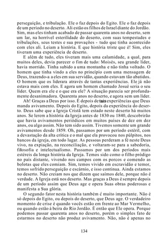perseguição, e tribulação. Ele o faz depois do Egito. Ele o faz depois
de um período no deserto. Ali estão os filhos de Israel diante do Jordão.
Sim, mas eles tinham acabado de passar quarenta anos no deserto, sem
um lar, na horrível esterilidade do deserto, com suas tempestades e
tribulações, seus testes e sua provações - tudo que tinha acontecido
com eles ali. Leiam a história. E que história triste que é! Sim, eles
tiveram uma experiência de deserto.
E além de tudo, eles tiveram mais uma calamidade, a qual, para
muitos deles, devia parecer o fim de tudo: Moisés, seu grande líder,
havia morrido. Tinha subido a uma montanha e não tinha voltado. O
homem que tinha vindo a eles no princípio com uma mensagem de
Deus, trazendo-a a eles em sua servidão, quando estavam tão abatidos.
O homem que os liderara através de tantas experiências. Ele já não
estava mais com eles. E agora um homem chamado Josué seria o seu
líder. Quem era ele e o que era ele? A situação parecia ser profunda-
mente desanimadora. Quarenta anos no deserto, e agora sem um líder.
Ah! Graças a Deus por isso. É depois de tais experiências que Deus
manda avivamento. Depois do Egito, depois da experiência do deser-
to. Deus sabe que a Igreja Cristã tem estado neste deserto há muitos
anos. Se lerem a história da Igreja antes de 1830 ou 1840, descobrirão
que havia avivamentos periódicos em muitos países de dez em dez
anos, ou algo assim. Não tem sido assim. Tivemos somente um grande
avivamentos desde 1859. Oh, passamos por um período estéril, com
a devastação da alta crítica e o mal que ela provocou nos púlpitos, nos
bancos da igreja, em todo lugar. As pessoas perderam a fé neste Deus
vivo, na expiação, na reconciliação, e voltaram-se para a sabedoria,
filosofia e intelectualismo. Passamos por um dos períodos mais
estéreis da longa história da Igreja. Temos sido como o filho pródigo
no país distante, vivendo nos campos com os porcos e comendo as
bolotas que eles comiam. Sim, temos vivido em escravidão e temor,
temos sofrido perseguição e escárnio, e isso continua. Ainda estamos
no deserto. Não creiam nos que dizem que saímos dele, porque não é
verdade. A Igreja está nos deserto. Mas graças a Deus é sempre depois
de um período assim que Deus age e opera Suas obras poderosas e
manifesta a Sua glória.
O segundo fator nesta história também c muito importante. Não é
só depois do Egito, ou depois do deserto, que Deus age. O verdadeiro
momento de crise é quando vocês estão em frente ao Mar Vermelho,
ou quando estão à beira do Rio Jordão. É então que Ele opera. Porque
podemos passar quarenta anos no deserto, porém o simples fato de
estarmos no deserto não produz avivamento. Não, não é apenas no
134
 