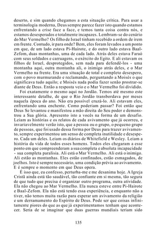 deserto, e sim quando chegamos a esta situação crítica. Para usar a
terminologia moderna, Deus sempre parece fazer isto quando estamos
enfrentando a crise face a face, e temos tanta coisa contra nós, e
estamos desesperados e totalmente incapazes. Lembram-se do cenário
do Mar Vermelho? Os filho de Israel tinham recebido a ordem de irem
em frente. Contudo, ir para onde? Bem, eles foram levados a um ponto
em que, de um lado estava Pi-Hairote, e do outro lado estava Baal-
Zefom, duas montanhas, uma de cada lado. Atrás deles estava Faraó
com seus soldados e carruagens, o exército do Egito. E ali estavam os
filhos de Israel, desprotegidos, sem nada para defendê-los - uma
montanha aqui, outra montanha ali, o inimigo atrás deles, e o Mar
Vermelho na frente. Era uma situação de total e completo desespero,
com o povo murmurando e reclamando, perguntando a Moisés o que
significava tudo aquilo; e Moisés nada podia fazer senão prostrar-se
diante de Deus. Então a resposta veio e o Mar Vermelho foi dividido.
Foi exatamente o mesmo aqui no Jordão. Temos até mesmo este
interessante detalhe, de que o Rio Jordão transbordava por meses
naquela época do ano. Não era possível cruzá-lo. Ali estavam eles,
enfrentando uma enchente. Como poderiam passar? Foi então que
Deus Se levantou e manifestou a mão direita do Seu poder e demons-
trou a Sua glória. Apresento isto a vocês na forma de um desafio.
Leiam as histórias e os relatos de cada avivamento que já ocorreu, e
invariavelmente verão isto, que a pessoa ou o grupo, o pequeno grupo
de pessoas, que foi usado dessa forma por Deus para trazer avivamen-
to, sempre experimentou um senso de completa inutilidade e desespe-
ro. Cada um deles. Leiam os diários de Whitefield e Wesley. Leiam a
história da vida de todos esses homens. Todos eles chegaram a esse
ponto em que compreenderam a sua completa e absoluta incapacidade
- sua completa paralisia. Ali está o Mar Vermelho. Ali está o inimigo.
Ali estão as montanhas. Eles estão confinados, estão esmagados, de
joelhos. Isto é sempre necessário, uma condição prévia ao avivamento.
E é sempre o momento em que Deus opera.
É isso que, eu confesso, perturba-me e me desanima hoje. A Igreja
Cristã ainda está tão saudável, tão confiante em si mesma, tão segura
de que tudo que precisa é organizar outro programa, outra atividade.
Ela não chegou ao Mar Vermelho. Ela nunca esteve entre Pi-Hairote
e Baal-Zefom. Ela não está tendo essa experiência, e enquanto não a
tiver, não temos muita razão para esperar um avivamento da religião
e um derramamento do Espírito de Deus. Pode ser que coisas infini-
tamente piores do que as que já experimentamos tenham que aconte-
cer. Seria de se imaginar que duas guerras mundiais teriam sido
135
 