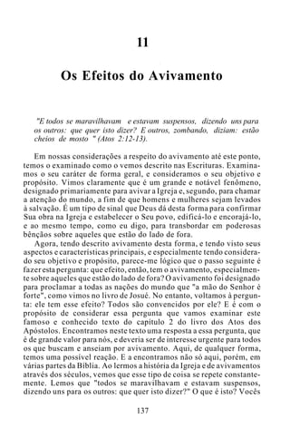 11
Os Efeitos do Avivamento
"E todos se maravilhavam e estavam suspensos, dizendo uns para
os outros: que quer isto dizer? E outros, zombando, diziam: estão
cheios de mosto " (Atos 2:12-13).
Em nossas considerações a respeito do avivamento até este ponto,
temos o examinado como o vemos descrito nas Escrituras. Examina-
mos o seu caráter de forma geral, e consideramos o seu objetivo e
propósito. Vimos claramente que é um grande e notável fenômeno,
designado primariamente para avivar a Igreja e, segundo, para chamar
a atenção do mundo, a fim de que homens e mulheres sejam levados
à salvação. É um tipo de sinal que Deus dá desta forma para confirmar
Sua obra na Igreja e estabelecer o Seu povo, edificá-lo e encorajá-lo,
e ao mesmo tempo, como eu digo, para transbordar em poderosas
bênçãos sobre aqueles que estão do lado de fora.
Agora, tendo descrito avivamento desta forma, e tendo visto seus
aspectos e características principais, e especialmente tendo considera-
do seu objetivo e propósito, parece-me lógico que o passo seguinte é
fazer esta pergunta: que efeito, então, tem o avivamento, especialmen-
te sobre aqueles que estão do lado de fora? O avivamento foi designado
para proclamar a todas as nações do mundo que "a mão do Senhor é
forte", como vimos no livro de Josué. No entanto, voltamos à pergun-
ta: ele tem esse efeito? Todos são convencidos por ele? E é com o
propósito de considerar essa pergunta que vamos examinar este
famoso e conhecido texto do capítulo 2 do livro dos Atos dos
Apóstolos. Encontramos neste texto uma resposta a essa pergunta, que
é de grande valor para nós, e deveria ser de interesse urgente para todos
os que buscam e anseiam por avivamento. Aqui, de qualquer forma,
temos uma possível reação. E a encontramos não só aqui, porém, em
várias partes da Bíblia. Ao lermos a história da Igreja e de avivamentos
através dos séculos, vemos que esse tipo de coisa se repete constante-
mente. Lemos que "todos se maravilhavam e estavam suspensos,
dizendo uns para os outros: que quer isto dizer?" O que é isto? Vocês
137
 