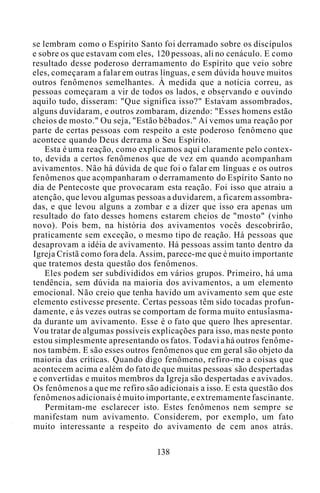 se lembram como o Espírito Santo foi derramado sobre os discípulos
e sobre os que estavam com eles, 120 pessoas, ali no cenáculo. E como
resultado desse poderoso derramamento do Espírito que veio sobre
eles, começaram a falar em outras línguas, e sem dúvida houve muitos
outros fenômenos semelhantes. À medida que a notícia correu, as
pessoas começaram a vir de todos os lados, e observando e ouvindo
aquilo tudo, disseram: "Que significa isso?" Estavam assombrados,
alguns duvidaram, e outros zombaram, dizendo: "Esses homens estão
cheios de mosto." Ou seja, "Estão bêbados." Aí vemos uma reação por
parte de certas pessoas com respeito a este poderoso fenômeno que
acontece quando Deus derrama o Seu Espírito.
Esta é uma reação, como explicamos aqui claramente pelo contex-
to, devida a certos fenômenos que de vez em quando acompanham
avivamentos. Não há dúvida de que foi o falar em línguas e os outros
fenômenos que acompanharam o derramamento do Espírito Santo no
dia de Pentecoste que provocaram esta reação. Foi isso que atraiu a
atenção, que levou algumas pessoas a duvidarem, a ficarem assombra-
das, e que levou alguns a zombar e a dizer que isso era apenas um
resultado do fato desses homens estarem cheios de "mosto" (vinho
novo). Pois bem, na história dos avivamentos vocês descobrirão,
praticamente sem exceção, o mesmo tipo de reação. Há pessoas que
desaprovam a idéia de avivamento. Há pessoas assim tanto dentro da
Igreja Cristã como fora dela. Assim, parece-me que é muito importante
que tratemos desta questão dos fenômenos.
Eles podem ser subdivididos em vários grupos. Primeiro, há uma
tendência, sem dúvida na maioria dos avivamentos, a um elemento
emocional. Não creio que tenha havido um avivamento sem que este
elemento estivesse presente. Certas pessoas têm sido tocadas profun-
damente, e às vezes outras se comportam de forma muito entusiasma-
da durante um avivamento. Esse é o fato que quero lhes apresentar.
Vou tratar de algumas possíveis explicações para isso, mas neste ponto
estou simplesmente apresentando os fatos. Todavi a há outros fenôme-
nos também. E são esses outros fenômenos que em geral são objeto da
maioria das críticas. Quando digo fenômeno, refiro-me a coisas que
acontecem acima e além do fato de que muitas pessoas são despertadas
e convertidas e muitos membros da Igreja são despertadas e avivados.
Os fenômenos a que me refiro são adicionais a isso. E esta questão dos
fenômenos adicionais é muito importante, e extremamente fascinante.
Permitam-me esclarecer isto. Estes fenômenos nem sempre se
manifestam num avivamento. Considerem, por exemplo, um fato
muito interessante a respeito do avivamento de cem anos atrás.
138
 