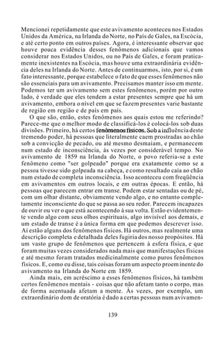Mencionei repetidamente que este avivamento aconteceu nos Estados
Unidos da América, na Irlanda do Norte, no País de Gales, na Escócia,
e até certo ponto em outros países. Agora, é interessante observar que
houve pouca evidência desses fenômenos adicionais que vamos
considerar nos Estados Unidos, ou no País de Gales, e foram pratica-
mente inexistentes na Escócia, mas houve uma extraordinária evidên-
cia deles na Irlanda do Norte. Antes de continuarmos, isto, por si, é um
fato interessante, porque estabelece o fato de que esses fenômenos não
são essenciais para um avivamento. Precisamos manter isso em mente.
Podemos ter um avivamento sem estes fenômenos, porém por outro
lado, é verdade que eles tendem a estar presentes sempre que há um
avivamento, embora o nível em que se fazem presentes varie bastante
de região em região e de país em país.
O que são, então, estes fenômenos aos quais estou me referindo?
Parece-me que o melhor modo de classificá-los é colocá-los sob duas
divisões. Primeiro, há certos fenômenos físicos. Sob a influência deste
tremendo poder, há pessoas que literalmente caem prostradas ao chão
sob a convicção de pecado, ou até mesmo desmaiam, e permanecem
num estado de inconsciência, às vezes por considerável tempo. No
avivamento de 1859 na Irlanda do Norte, o povo referia-se a este
fenômeno como "ser golpeado" porque era exatamente como se a
pessoa tivesse sido golpeada na cabeça, e como resultado caía ao chão
num estado de completa inconsciência. Isso aconteceu com freqüência
em avivamentos em outros locais, e em outras épocas. E então, há
pessoas que parecem entrar em transe. Podem estar sentadas ou de pé,
com um olhar distante, obviamente vendo algo, e no entanto comple-
tamente inconsciente do que se passa ao seu redor. Parecem incapazes
de ouvir ou ver o que está acontecendo à sua volta. Estão evidentemen-
te vendo algo com seus olhos espirituais, algo invisível aos demais, e
um estado de transe é a única forma em que podemos descrever isso.
Aí estão alguns dos fenômenos físicos. Há outros, mas realmente uma
descrição completa e detalhada deles fugiria dos nosso propósitos. Há
um vasto grupo de fenômenos que pertencem à esfera física, e que
foram muitas vezes considerados nada mais que manifestações físicas
e até mesmo foram tratados medicinalmente como puros fenômenos
físicos. E, como eu disse, tais coisas foram um aspecto proem inente do
avivamento na Irlanda do Norte em 1859.
Ainda mais, em acréscimo a esses fenômenos físicos, há também
certos fenômenos mentais - coisas que não afetam tanto o corpo, mas
de forma acentuada afetam a mente. Às vezes, por exemplo, um
extraordinário dom de oratória é dado a certas pessoas num avivamen-
139
 
