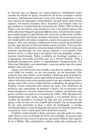 to. Pessoas que, se alguma vez expressaram-se verbalmente numa
reunião de oração na igreja, fizeram-no de forma vacilante e muito
hesitante, subitamente começam a orar com muita eloqüência, e com
uma riqueza de linguagem extraordinária, da qual nunca antes foram
capazes. Há muitos exemplos disso. Encontrei um homem certa vez
que lembrava-se muito bem do avivamento de 19.04 e 1905 no País de
Gales, e ele me contou o que aconteceu com o seu próprio pastor. Ele
tinha sido pastor daquela igreja por muitos anos, era um homem capaz,
que sempre pregava o que descreviam como um sermão bom e sólido,
mas sempre falava de forma vacilante e hesitante. Ele tossia muito e era
um orador pobre em todos os aspectos, à parte do assunto sobre o qual
pregava. Ora, esse homem compareceu a uma reunião do presbitério
um dia, algo que havia feito em muitas outras ocasiões. Neste presbi-
tério, vários outros pastores estavam dando relatórios dos eventos que
estavam acontecendo em suas igrejas durante o avivamento. Este
homem ouviu, e voltou para a sua igreja como um pregador comple-
tamente transformado. Subiu ao púlpito no domingo seguinte, e a
congregação mal podia acreditar que era o mesmo homem. Toda a
hesitação desapareceu, todos os impedimentos desapareceram. Ele
falou com liberdade, com autoridade, e com um poder que eles nunca
tinham visto nele antes.
Agora, este não foi um caso isolado, esse dom de oratória é muitas
vezes dado em oração, ou em conversação, ou em descrição. Não
somente isso, mas muitas vezes também é dado um dom de profecia.
Refiro-me literalmente a uma capacidade de predizer o futuro. Preci-
samos enfrentar estas coisas porque parece-me que estamos em grave
perigo, com todo o nosso conhecimento e sabedoria, de apagarmos o
Espírito. Estou colocando fatos diante de vocês. Este fenômeno de
profecia, esta capacidade de predizer o futuro, faz-se presente com
muita freqüência. Assume muitas formas. Conheci um homem cujo
pastor recebeu este dom no avivamento de 1904 e 1905. Desapareceu
completamente mais tarde, mas enquanto o avivamento durou, ele
recebeu de antemão a revelação de algo que iria acontecer em sua
igreja, e não só uma vez, mas manhã após manhã. Ele era despertado
de um sono profundo às duas e meia da madrugada, e recebia
informação direta e exata de algo que iria acontecer durante aquele dia,
e acontecia. Essa é outra parte deste fenômeno mental.
Também conhecimento é dado a pessoas, que não pode ser expli-
cado. Houve casos na Irlanda do Norte, por exemplo, de pessoas que
não sabiam ler nem escrever, pessoas que nunca tinham sido capazes
de ler a Bíblia. Mas subitamente, embora ainda não soubessem ler,
140
 