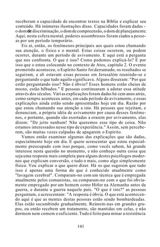 receberam a capacidade de encontrar textos na Bíblia e explicar seu
conteúdo. Há inúmeras ilustrações disso. Capacidades foram dadas -
o dom de discriminação, o dom de compreensão, o dom de planejamente.
Aqui, nesta esfera mental, poderes assombrosos foram ciados a pesso-
as por um período temporário.
Eis aí, então, os fenômenos principais aos quais estou chamando
sua atenção, o físico e o mental. Estas coisas ocorrem, ou podem
ocorrer, durante um período de avivamento. E aqui está a pergunta
que nos confronta. O que é isso? Como podemos explicá-lo? E por
isso que o estou colocando no contexto de Atos, capítulo 2. O evento
prometido aconteceu, o Espírito Santo foi derramado, os resultados se
seguiram, e ali estavam essas pessoas em Jerusalém reunindo-se e
perguntando o que tudo aquilo significava. Alguns disseram: "Por que
estão perguntando isso? Não é óbvio? Esses homens estão cheios de
mosto, estão bêbados." E pessoas continuaram a adotar essa atitude
através dos séculos. Vári as explicações foram dadas há cem anos atrás,
como sempre aconteceu antes, em cada período de avivamento, e essas
explicações ainda estão sendo apresentadas hoje em dia. Razão por
que estou chamando sua atenção a isto. Há pessoas que rejeitam, e
denunciam, a própria idéia de avivamento por causa desses fenôme-
nos, e portanto, quando são exortadas a orarem por avivamento, elas
dizem: "De jeito nenhum! Não queremos esse tipo de coisa. Não
estamos interessados nesse tipo de experiência." Assim, sem percebe-
rem, são muitas vezes culpadas de apagarem o Espírito.
Vamos então examinar algumas das explicações que são dadas,
especialmente hoje em dia. E quero acrescentar que estou especial-
mente preocupado com isso porque, como vocês sabem, há grande
interesse nesta questão no momento, e não conheço outra coisa que
seja uma resposta mais completa para alguns destes psicólogos moder-
nos que explicam conversão, e tudo o mais, como algo simplesmente
físico. Vou explicar o que quero dizer. Há os que sugerem que tudo
isso é apenas uma forma do que é conhecido atualmente como
"lavagem cerebral". Comparam-no com um técnica que é empregada
atualmente pelos comunistas, ou comparam-no com o que foi obvia-
mente empregado por um homem como Hitler na Alemanha antes da
guerra, e durante a guerra naquele país. "O que é isto?" as pessoas
perguntam, e acrescentam: "A resposta é óbvia. O que está acontecen-
do aqui é que as mentes destas pessoas estão sendo bombardeadas.
Elas estão sucumbindo gradualmente. Reúnem-nas em grandes gru-
pos, ou então recebem um tratamento, são mantidas em celas, e não
dormem nem comem o suficiente. Tudo é feito para minar a resistência
141
 