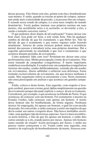 dessas pessoas. Eles falam com elas, gritam com elas e bombardeiam
suas mentes. E então, quando as trazem ao ponto de colapso, aumen-
tam ainda mais a intensidade da pressão, e as pessoas têm um colapso.
E estando nesse estado de colapso, é a coisa mais simples do mundo
doutriná-las. Vocês podem insinuar seus próprios ensinos em suas
mentes, elas acreditarão neles e os aceitarão, se devotarão a eles, e
sairão e tentarão converter outros."
O que podemos dizer diante de tal explicação? Vamos deixar isto
bem claro. Isso pode ser feito, e está sendo feito. Não há qualquer
sombra de dúvida de que foi exatamente o que Hitler fez. Não há
dúvida de que é exatamente o que outros regimes estão fazendo
atualmente. Através de certas técnicas podem minar a resistência
mental das pessoas e introduzir nelas suas próprias doutrinas. Daí a
sugestão apresentada na atualidade é que isso é exatamente o que
acontece durante períodos de avivamento.
Como podemos lidar com isso? Permitam-me deixar uma coisa
perfeitamente clara. Minha preocupação é tratar de avivamentos. Não
estou tratando de campanhas evangelísticas. É muito importante
estabelecer essa distinção. E a razão é esta: em campanhas evangelísticas
técnicas são usadas, usadas deliberadamente; contudo não são usadas
em avivamentos. Quero sublinhar e enfatizar essa diferença. Estou
tratando exclusivamente de avivamento, em que técnica nenhuma é
usada. Meu argumento refere-se unicamente a isso. Neste momento
não estou preocupado em analisar o que acontece em grandes campa-
nhas.
Então, coloco-o desta forma. Esta sugestão, com respeito à lava-
gem cerebral, para usar o termo geral, falha completamente na questão
de avivamento porque não pode explicar o começo deum avivamento.
Considerem, por exemplo, o que aconteceu na Irlanda do Norte. O que
aconteceu ali começou com um homem. Foi exatamente o mesmo no
Estados Unidos, tudo começou com apenas um homem. A mente
desse homem não foi bombardeada, de forma alguma. Nenhuma
técnica foi empregada, foi apenas um homem, o qual foi convencido
do pecado, foi convertido, e então começou a sentir um impulso de que
devia contar aos outros a respeito disso. Não houve multidões envol-
vidas, nem qualquer tipo de técnicas especiais. Isso é o mais assombro-
so nesta história, o fato de que foi apenas um homem, e então dois
outros unindo-se a ele, orando juntos por meses. Apenas três homens
numa reunião de oração! Assim prosseguiu por meses, e então aos
poucos outros começaram a vir. Vejam como essa sugestão, essa
tentativa de explicação do bombardeamento da mente, fracassa com-
142
 