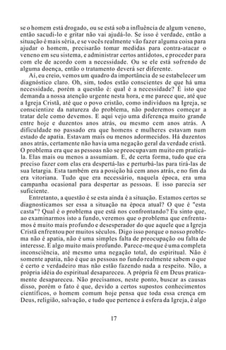 se o homem está drogado, ou se está sob a influência de algum veneno,
então sacudi-lo e gritar não vai ajudá-lo. Se isso é verdade, então a
situação é mais séria, e se vocês realmente vão fazer alguma coisa para
ajudar o homem, precisarão tomar medidas para contra-atacar o
veneno em seu sistema, e administrar certos antídotos, e proceder para
com ele de acordo com a necessidade. Ou se ele está sofrendo de
alguma doença, então o tratamento deverá ser diferente.
Aí, eu creio, vemos um quadro da importância de se estabelecer um
diagnóstico claro. Oh, sim, todos estão conscientes de que há uma
necessidade, porém a questão é: qual é a necessidade? É isto que
demanda a nossa atenção urgente nesta hora, e me parece que, até que
a Igreja Cristã, até que o povo cristão, como indivíduos na Igreja, se
conscientize da natureza do problema, não poderemos começar a
tratar dele como devemos. E aqui vejo uma diferença muito grande
entre hoje e duzentos anos atrás, ou mesmo cem anos atrás. A
dificuldade no passado era que homens e mulheres estavam num
estado de apatia. Estavam mais ou menos adormecidos. Há duzentos
anos atrás, certamente não havia uma negação geral da verdade cristã.
O problema era que as pessoas não se preocupavam muito em praticá-
la. Elas mais ou menos a assumiam. E, de certa forma, tudo que era
preciso fazer com elas era despertá-las e perturbá-las para tirá-las de
sua letargia. Esta também era a posição há cem anos atrás, e no fim da
era vitoriana. Tudo que era necessário, naquela época, era uma
campanha ocasional para despertar as pessoas. E isso parecia ser
suficiente.
Entretanto, a questão é se esta ainda é a situação. Estamos certos se
diagnosticamos ser essa a situação na época atual? O que é "esta
casta"? Qual é o problema que está nos confrontando? Eu sinto que,
ao examinarmos isto a fundo, veremos que o problema que enfrenta-
mos é muito mais profundo e desesperador do que aquele que a Igreja
Cristã enfrentou por muitos séculos. Digo isso porque o nosso proble-
ma não é apatia, não é uma simples falta de preocupação ou falta de
interesse. E algo muito mais profundo. Parece-me que é uma completa
inconsciência, até mesmo uma negação total, do espiritual. Não é
somente apatia, não é que as pessoas no fundo realmente sabem o que
é certo e verdadeiro mas não estão fazendo nada a respeito. Não, a
própria idéia do espiritual desapareceu. A própria fé em Deus pratica-
mente desapareceu. Não precisamos, neste ponto, buscar as causas
disso, porém o fato é que, devido a certos supostos conhecimentos
científicos, o homem comum hoje pensa que toda essa crença em
Deus, religião, salvação, e tudo que pertence à esfera da Igreja, é algo
17
 