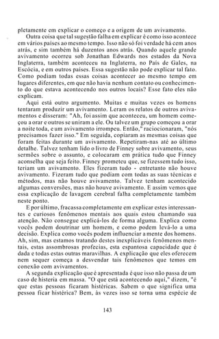 pletamente em explicar o começo e a origem de um avivamento.
Outra coisa que tal sugestão falha em explicar é como isso acontece
em vários países ao mesmo tempo. Isso não só foi verdade há cem anos
atrás, e sim também há duzentos anos atrás. Quando aquele grande
avivamento ocorreu sob Jonathan Edwards nos estados da Nova
Inglaterra, também aconteceu na Inglaterra, no País de Gales, na
Escócia, e em outros países. Essa sugestão não pode explicar tal fato.
Como podiam todas essas coisas acontecer ao mesmo tempo em
lugares diferentes, em que não havia nenhum contato ou conhecimen-
to do que estava acontecendo nos outros locais? Esse fato eles não
explicam.
Aqui está outro argumento. Muitas e muitas vezes os homens
tentaram produzir um avivamento. Leram os relatos de outros aviva-
mentos e disseram: "Ah, foi assim que aconteceu, um homem come-
çou a orar e outros se uniram a ele. Ou talvez um grupo começou a orar
a noite toda, e um avivamento irrompeu. Então," raciocionaram, "nós
precisamos fazer isso." Em seguida, copiaram as mesmas coisas que
foram feitas durante um avivamento. Repetiram-nas até ao último
detalhe. Talvez tenham lido o livro de Finney sobre avivamento, seus
sermões sobre o assunto, e colocaram em prática tudo que Finney
aconselha que seja feito. Finney prometeu que, se fizessem tudo isso,
teriam um avivamento. Eles fizeram tudo - entretanto não houve
avivamento. Fizeram tudo que podiam com todas as suas técnicas e
métodos, mas não houve avivamento. Talvez tenham acontecido
algumas conversões, mas não houve avivamento. E assim vemos que
essa explicação de lavagem cerebral falha completamente também
neste ponto.
E por último, fracassa completamente em explicar estes interessan-
tes e curiosos fenômenos mentais aos quais estou chamando sua
atenção. Não consegue explicá-los de forma alguma. Explica como
vocês podem doutrinar um homem, e como podem levá-lo a uma
decisão. Explica como vocês podem influenciar a mente dos homens.
Ah, sim, mas estamos tratando destes inexplicáveis fenômenos men-
tais, estas assombrosas profecias, esta espantosa capacidade que é
dada e todas estas outras maravilhas. A explicação que eles oferecem
nem sequer começa a desvendar tais fenômenos que temos em
conexão com avivamentos.
A segunda explicação que é apresentada é que isso não passa de um
caso de histeria em massa. "O que está acontecendo aqui," dizem, "é
que estas pessoas ficaram histéricas. Sabem o que significa uma
pessoa ficar histérica? Bem, às vezes isso se torna uma espécie de
143
 