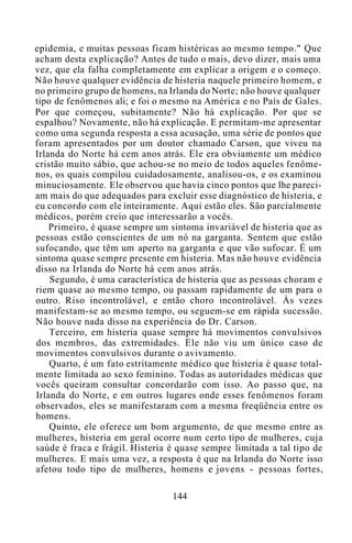 epidemia, e muitas pessoas ficam histéricas ao mesmo tempo." Que
acham desta explicação? Antes de tudo o mais, devo dizer, mais uma
vez, que ela falha completamente em explicar a origem e o começo.
Não houve qualquer evidência de histeria naquele primeiro homem, e
no primeiro grupo de homens, na Irlanda do Norte; não houve qualquer
tipo de fenômenos ali; e foi o mesmo na América e no País de Gales.
Por que começou, subitamente? Não há explicação. Por que se
espalhou? Novamente, não há explicação. E permitam-me apresentar
como uma segunda resposta a essa acusação, uma série de pontos que
foram apresentados por um doutor chamado Carson, que viveu na
Irlanda do Norte há cem anos atrás. Ele era obviamente um médico
cristão muito sábio, que achou-se no meio de todos aqueles fenôme-
nos, os quais compilou cuidadosamente, analisou-os, e os examinou
minuciosamente. Ele observou que havia cinco pontos que lhe pareci-
am mais do que adequados para excluir esse diagnóstico de histeria, e
eu concordo com ele inteiramente. Aqui estão eles. São parcialmente
médicos, porém creio que interessarão a vocês.
Primeiro, é quase sempre um sintoma invariável de histeria que as
pessoas estão conscientes de um nó na garganta. Sentem que estão
sufocando, que têm um aperto na garganta e que vão sufocar. É um
sintoma quase sempre presente em histeria. Mas não houve evidência
disso na Irlanda do Norte há cem anos atrás.
Segundo, é uma característica de histeria que as pessoas choram e
riem quase ao mesmo tempo, ou passam rapidamente de um para o
outro. Riso incontrolável, e então choro incontrolável. Às vezes
manifestam-se ao mesmo tempo, ou seguem-se em rápida sucessão.
Não houve nada disso na experiência do Dr. Carson.
Terceiro, em histeria quase sempre há movimentos convulsivos
dos membros, das extremidades. Ele não viu um único caso de
movimentos convulsivos durante o avivamento.
Quarto, é um fato estritamente médico que histeria é quase total-
mente limitada ao sexo feminino. Todas as autoridades médicas que
vocês queiram consultar concordarão com isso. Ao passo que, na
Irlanda do Norte, e em outros lugares onde esses fenômenos foram
observados, eles se manifestaram com a mesma freqüência entre os
homens.
Quinto, ele oferece um bom argumento, de que mesmo entre as
mulheres, histeria em geral ocorre num certo tipo de mulheres, cuja
saúde é fraca e frágil. Histeria é quase sempre limitada a tal tipo de
mulheres. E mais uma vez, a resposta é que na Irlanda do Norte isso
afetou todo tipo de mulheres, homens e jovens - pessoas fortes,
144
 