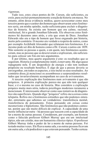 vigorosas.
Tudo isso, estes cinco pontos do Dr. Carson, são suficientes, eu
creio, para excluir permanentemente a noção de histeria em massa. No
entanto, além dessa evidência médica, quero acrescentar como meu
terceiro ponto que o caráter dos homens que observaram estes fenôme-
nos seria, em minha opinião, razão suficiente para excluir o diagnós-
tico de histeria. Se existiu um homem que era calmo, racional,
intelectual, foi o grande Jonathan Edwards. Ele observou estes fenô-
menos há duzentos anos atrás, e cria que eram de Deus. Jonathan
Edwards não era o tipo de homem que fosse enganado por histeria,
muito pelo contrário. O mesmo era verdade a respeito de outros, como
por exemplo Archibald Alexander que relataram tais fenômenos. E o
mesmo pode ser dito de homens como o Dr. Carson e outros em 1859.
Não somente as pessoas a quem, e em quem, tais fenômenos aconte-
ceram, mas as pessoas que os descreveram e explicaram, são suficien-
tes para colocar um fim em tais argumentos.
E por último, meu quarto argumento é este: os resultados que se
seguiram. Histeria é completamente inútil, é enervante. Há algo quase
repugnante nela. É um desperdício de energia e não tem nenhum
propósito ou resultado benéfico. É algo de que a pessoa deveria se
envergonhar, em todos os aspectos, e isso inclui os seus resultados. Ao
contrário disso, já mencionei os assombrosos e surpreendentes resul-
tados que invariavelmente acompanham no caso de avivamentos.
A terceira explicação dos fenômenos num avivamento é que são
psíquicos. A primeira explicação parece-me que não tem qualquer
base; e é o mesmo no caso de histeria. Mas considero a explicação
psíquica muito mais séria, todavia psicólogos modernos raramente a
mencionam. É interessante observar como suas tentativas de diagnós-
tico são superficiais. Quando digo "psíquica" refiro-me a coisas como
telepatia. Refiro-me a fenômenos estranhos que não podemos enten-
der, entretanto que sabemos ser verdadeiros: transferência mental,
transferência de pensamento. Estou pensando em coisas como
mesmerismo e hipnotismo. São fenômenos que não podemos contes-
tar, porém que são muito difíceis de explicar. A capacidade de uma
mente influenciar outra - há pessoas que nascem com a capacidade de
ler a mente de outras pessoas. Considerem, por exemplo, um homem
como o falecido professor Gilbert Murray que era um intelectual
típico, não um cristão, mas um humanista clássico típico. O professor
Gilbert Murray tinha o poder de ler a mente de outras pessoas. Foi
testado muitas vezes. Ele ficava numa sala, e as outras pessoas ficavam
em outra sala, e ele podia dizer o que estavam pensando. Tenho certeza
145
 