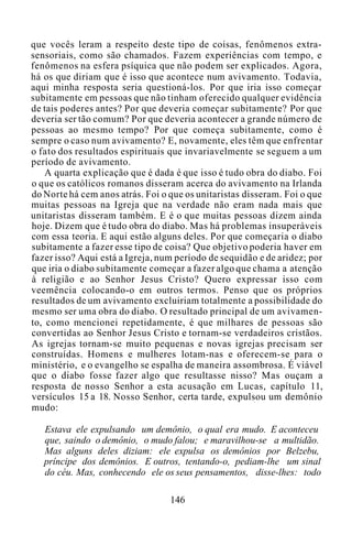que vocês leram a respeito deste tipo de coisas, fenômenos extra-
sensoriais, como são chamados. Fazem experiências com tempo, e
fenômenos na esfera psíquica que não podem ser explicados. Agora,
há os que diriam que é isso que acontece num avivamento. Todavia,
aqui minha resposta seria questioná-los. Por que iria isso começar
subitamente em pessoas que não tinham oferecido qualquer evidência
de tais poderes antes? Por que deveria começar subitamente? Por que
deveria ser tão comum? Por que deveria acontecer a grande número de
pessoas ao mesmo tempo? Por que começa subitamente, como é
sempre o caso num avivamento? E, novamente, eles têm que enfrentar
o fato dos resultados espirituais que invariavelmente se seguem a um
período de avivamento.
A quarta explicação que é dada é que isso é tudo obra do diabo. Foi
o que os católicos romanos disseram acerca do avivamento na Irlanda
do Norte há cem anos atrás. Foi o que os unitaristas disseram. Foi o que
muitas pessoas na Igreja que na verdade não eram nada mais que
unitaristas disseram também. E é o que muitas pessoas dizem ainda
hoje. Dizem que é tudo obra do diabo. Mas há problemas insuperáveis
com essa teoria. E aqui estão alguns deles. Por que começaria o diabo
subitamente a fazer esse tipo de coisa? Que objetivo poderia haver em
fazer isso? Aqui está a Igreja, num período de sequidão e de aridez; por
que iria o diabo subitamente começar a fazer algo que chama a atenção
à religião e ao Senhor Jesus Cristo? Quero expressar isso com
veemência colocando-o em outros termos. Penso que os próprios
resultados de um avivamento excluiriam totalmente a possibilidade do
mesmo ser uma obra do diabo. O resultado principal de um avivamen-
to, como mencionei repetidamente, é que milhares de pessoas são
convertidas ao Senhor Jesus Cristo e tornam-se verdadeiros cristãos.
As igrejas tornam-se muito pequenas e novas igrejas precisam ser
construídas. Homens e mulheres lotam-nas e oferecem-se para o
ministério, e o evangelho se espalha de maneira assombrosa. É viável
que o diabo fosse fazer algo que resultasse nisso? Mas ouçam a
resposta de nosso Senhor a esta acusação em Lucas, capítulo 11,
versículos 15 a 18. Nosso Senhor, certa tarde, expulsou um demônio
mudo:
Estava ele expulsando um demônio, o qual era mudo. E aconteceu
que, saindo o demônio, o mudo falou; e maravilhou-se a multidão.
Mas alguns deles diziam: ele expulsa os demônios por Belzebu,
príncipe dos demônios. E outros, tentando-o, pediam-lhe um sinal
do céu. Mas, conhecendo ele os seus pensamentos, disse-lhes: todo
146
 