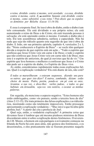o reino, dividido contra si mesmo, será assolado; e a casa, dividida
contra si mesma, cairá. E, se também Satanás está dividido contra
si mesmo, como subsistirá o seu reino ? Pois dizeis que eu expulso
os demônios por Belzebu (Lucas 11:14-18).
E essa é a resposta final. Se isso é obra do diabo, então o diabo é um
tolo consumado. Ele está dividindo o seu próprio reino; ele está
aumentando o reino de Deus e de Cristo; ele está trazendo pessoas à
salvação; ele está operando contra si mesmo. Contudo o diabo não é
tolo. Ele tem assombrosa sabedoria, sutileza e capacidade. Não há
nada que seja tão ridículo quanto esta sugestão de que isto é obra do
diabo. E João, em sua primeira epístola, capítulo 4, versículos 2 e 3,
diz: "Nisto conhecereis o Espírito de Deus" - se vocês têm qualquer
dúvida a respeito de que espírito está em ação - "Todo o espírito que
confessa que Jesus Cristo veio em carne é de Deus; e todo o espírito
que não confessa que Jesus Cristo veio em carne não é de Deus; mas
este é o espírito do anticristo, do qual já ouvistes que há de vir." Um
espírito que leva homens e mulheres a confessar que Jesus é o Cristo
não pode ser o espírito do diabo, é o Espírito do Deus vivo.
Aí, então, consideramos rapidamente todas essas explicações fal-
sas. Qual é a explicação verdadeira? Ela está diante de nós, não está?
E todos se maravilhavam e estavam suspensos, dizendo uns para
os outros: que quer isto dizer? E outros, zombando, diziam: estão
cheios de mosto. Pedro, porém, pondo-se em pé com os onze,
levantou a sua voz, e disse-lhes: varões judeus, e todos os que
habitais em Jerusalém, seja-vos isto notório, e escutai as minhas
palavras.
Em seguida, ele menciona o aspecto negativo. "Estes homens não
estão embriagados, como vós pensais, sendo a terceira hora do dia"
(Atos 2:12-15). Ele trata primeiro das falsas explicações e as ridicula-
riza, mostrando como são totalmente impossíveis. Então prossegue
apresentando a explicação verdadeira - "Mas isto é o que foi dito pelo
profeta Joel." A partir daí cita a profecia de Joel.
Qual seja, então, a verdadeira explicação? A primeira coisa que
devemos fazer é lembrar que até mesmo piedosos ministros de Deus
discordaram entre si sobre a explicação destes fenômenos. O reveren-
do J.H. Moore, o homem em cuja paróquia o avivamento começou na
Irlanda do Norte há cem anos atrás, não gostava dos fenômenos, e os
desestimulou, e eles praticamente não se fizeram presentes naquela
147
 