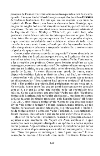 paróquia de Connor. Entretanto houve outros que não eram da mesma
opinião. E sempre temhavido diferenças de opinião. Jonathan Edwards
defendeu os fenômenos. Ele cria que, em sua maioria, eles eram do
Espírito de Deus. Houve um homem chamado John Berridge, que
pregou em Anglia do Leste há duzentos anos atrás, que até mesmo os
incentivou. Ele cria que esses fenômenos eram um extraordinário sinal
do Espírito de Deus. Wesley e Whitefield, por outro lado, não
gostavam muito deles e estavam incertos quanto à sua origem. Men-
ciono isto a fím de que vejamos que esta não é uma questão simples,
e que devemos considerá-la com cuidado e, acima de tudo, com
reverência e com santo temor, a fim de que não façamos declarações
tolas das quais nos venhamos a arrepender mais tarde, e nos tornemos
culpados de apagarmos o Espírito.
Como, então, devemos abordar esta questão? Vamos abordá-la do
ponto de vista das Escrituras porque, é claro, as Escrituras têm muito
a nos dizer sobre isto. Vamos examinar primeiro o Velho Testamento,
e ler a respeito dos profetas. Como esses homens recebiam as suas
mensagens, e como as comunicavam? Os registros dizem-nos que eles
estavam no Espírito, ou que um espírito veio sobre eles. Estavam num
estado de êxtase. As vezes ficavam num estado de transe, numa
disposição extática. Leiam as histórias sobre o rei Saul, por exemplo
- como o dom veio sobre ele, e o povo fez uma pergunta que se tornou
um ditado popular: "Está também Saul entre os profetas?" (I Samuel
10:11). Um espírito de profecia. Está perfeitamente claro nesse texto.
Na verdade, há um outro fato que em geral é apresentado em conexão
com este, e é que às vezes este espírito pode ser encorajado pela
música. Como explicamos esta profecia? Pedro nos diz: "Nenhuma
profecia da Escritura é de particular elucidação... mas homens santos
de Deus falaram inspirados (movidos) pelo Espírito Santo" (II Pedro
1:20-21). Como foi que a profecia veio? Como foi que essa inspiração
divina veio sobre o homem? Tenham cuidado, meus amigos, de não
rejeitar, por causa do seu intelectualismo, os profetas e todo o fenôme-
no de profecia como o vemos no Velho Testamento. Eles certamente
foram tocados. Eles sabiam o que era ter uma experiência extática.
Mas isso foi no Velho Testamento. Passemos agora para o Novo e
vejamos o que aconteceu ali. Vejam em Atos, capítulo 2, o que
aconteceu com os próprios discípulos, os apóstolos e todas aquelas
outras pessoas. Algo aconteceu que era tão extraordinário que certas
pessoas paradas ali pensaram que eles estavam embriagados, e disse-
ram: "Isso não passa de embriaguez, isso é pura loucura." E essa
acusação de loucura é levantada com muita freqüência. Entretanto
148
 