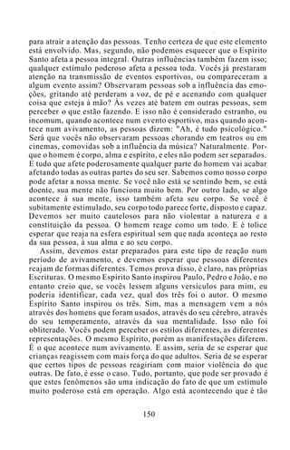 para atrair a atenção das pessoas. Tenho certeza de que este elemento
está envolvido. Mas, segundo, não podemos esquecer que o Espírito
Santo afeta a pessoa integral. Outras influências também fazem isso;
qualquer estímulo poderoso afeta a pessoa toda. Vocês já prestaram
atenção na transmissão de eventos esportivos, ou compareceram a
algum evento assim? Observaram pessoas sob a influência das emo-
ções, gritando até perderam a voz, de pé e acenando com qualquer
coisa que esteja à mão? Às vezes até batem em outras pessoas, sem
perceber o que estão fazendo. E isso não é considerado estranho, ou
incomum, quando acontece num evento esportivo, mas quando acon-
tece num avivamento, as pessoas dizem: "Ah, é tudo psicológico."
Será que vocês não observaram pessoas chorando em teatros ou em
cinemas, comovidas sob a influência da música? Naturalmente. Por-
que o homem é corpo, alma e espírito, e eles não podem ser separados.
E tudo que afete poderosamente qualquer parte do homem vai acabar
afetando todas as outras partes do seu ser. Sabemos como nosso corpo
pode afetar a nossa mente. Se você não está se sentindo bem, se está
doente, sua mente não funciona muito bem. Por outro lado, se algo
acontece à sua mente, isso também afeta seu corpo. Se você é
subitamente estimulado, seu corpo todo parece forte, disposto e capaz.
Devemos ser muito cautelosos para não violentar a natureza e a
constituição da pessoa. O homem reage como um todo. E é tolice
esperar que reaja na esfera espiritual sem que nada aconteça ao resto
da sua pessoa, à sua alma e ao seu corpo.
Assim, devemos estar preparados para este tipo de reação num
período de avivamento, e devemos esperar que pessoas diferentes
reajam de formas diferentes. Temos prova disso, é claro, nas próprias
Escrituras. O mesmo Espírito Santo inspirou Paulo, Pedro e João, e no
entanto creio que, se vocês lessem alguns versículos para mim, eu
poderia identificar, cada vez, qual dos três foi o autor. O mesmo
Espírito Santo inspirou os três. Sim, mas a mensagem vem a nós
através dos homens que foram usados, através do seu cérebro, através
do seu temperamento, através da sua mentalidade. Isso não foi
obliterado. Vocês podem perceber os estilos diferentes, as diferentes
representações. O mesmo Espírito, porém as manifestações diferem.
É o que acontece num avivamento. E assim, seria de se esperar que
crianças reagissem com mais força do que adultos. Seria de se esperar
que certos tipos de pessoas reagiriam com maior violência do que
outras. De fato, é esse o caso. Tudo, portanto, que pode ser provado é
que estes fenômenos são uma indicação do fato de que um estímulo
muito poderoso está em operação. Algo está acontecendo que é tão
150
 