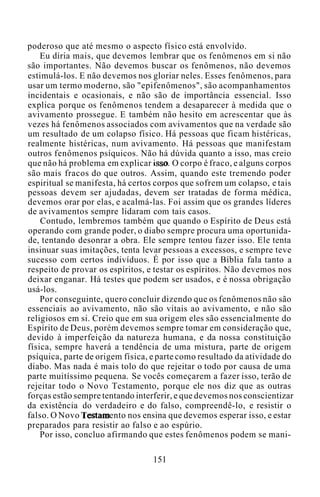 poderoso que até mesmo o aspecto físico está envolvido.
Eu diria mais, que devemos lembrar que os fenômenos em si não
são importantes. Não devemos buscar os fenômenos, não devemos
estimulá-los. E não devemos nos gloriar neles. Esses fenômenos, para
usar um termo moderno, são "epifenômenos", são acompanhamentos
incidentais e ocasionais, e não são de importância essencial. Isso
explica porque os fenômenos tendem a desaparecer à medida que o
avivamento prossegue. E também não hesito em acrescentar que às
vezes há fenômenos associados com avivamentos que na verdade são
um resultado de um colapso físico. Há pessoas que ficam histéricas,
realmente histéricas, num avivamento. Há pessoas que manifestam
outros fenômenos psíquicos. Não há dúvida quanto a isso, mas creio
que não há problema em explicar isso. O corpo é fraco, e alguns corpos
são mais fracos do que outros. Assim, quando este tremendo poder
espiritual se manifesta, há certos corpos que sofrem um colapso, e tais
pessoas devem ser ajudadas, devem ser tratadas de forma médica,
devemos orar por elas, e acalmá-las. Foi assim que os grandes líderes
de avivamentos sempre lidaram com tais casos.
Contudo, lembremos também que quando o Espírito de Deus está
operando com grande poder, o diabo sempre procura uma oportunida-
de, tentando desonrar a obra. Ele sempre tentou fazer isso. Ele tenta
insinuar suas imitações, tenta levar pessoas a excessos, e sempre teve
sucesso com certos indivíduos. É por isso que a Bíblia fala tanto a
respeito de provar os espíritos, e testar os espíritos. Não devemos nos
deixar enganar. Há testes que podem ser usados, e é nossa obrigação
usá-los.
Por conseguinte, quero concluir dizendo que os fenômenos não são
essenciais ao avivamento, não são vitais ao avivamento, e não são
religiosos em si. Creio que em sua origem eles são essencialmente do
Espírito de Deus, porém devemos sempre tomar em consideração que,
devido à imperfeição da natureza humana, e da nossa constituição
física, sempre haverá a tendência de uma mistura, parte de origem
psíquica, parte de origem física, e parte como resultado da atividade do
diabo. Mas nada é mais tolo do que rejeitar o todo por causa de uma
parte muitíssimo pequena. Se vocês começarem a fazer isso, terão de
rejeitar todo o Novo Testamento, porque ele nos diz que as outras
forças estão sempre tentando interferir, e que devemos nos conscientizar
da existência do verdadeiro e do falso, compreendê-lo, e resistir o
falso. O Novo Testamento nos ensina que devemos esperar isso, e estar
preparados para resistir ao falso e ao espúrio.
Por isso, concluo afirmando que estes fenômenos podem se mani-
151
 