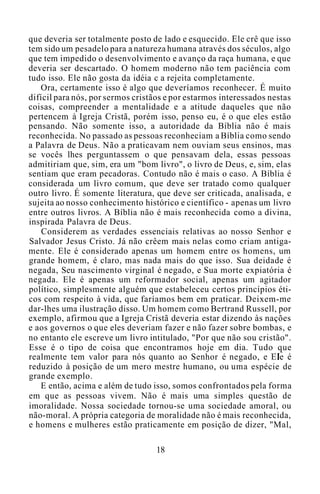 que deveria ser totalmente posto de lado e esquecido. Ele crê que isso
tem sido um pesadelo para a natureza humana através dos séculos, algo
que tem impedido o desenvolvimento e avanço da raça humana, e que
deveria ser descartado. O homem moderno não tem paciência com
tudo isso. Ele não gosta da idéia c a rejeita completamente.
Ora, certamente isso é algo que deveríamos reconhecer. É muito
difícil para nós, por sermos cristãos e por estarmos interessados nestas
coisas, compreender a mentalidade e a atitude daqueles que não
pertencem à Igreja Cristã, porém isso, penso eu, é o que eles estão
pensando. Não somente isso, a autoridade da Bíblia não é mais
reconhecida. No passado as pessoas reconheciam a Bíblia como sendo
a Palavra de Deus. Não a praticavam nem ouviam seus ensinos, mas
se vocês lhes perguntassem o que pensavam dela, essas pessoas
admitiriam que, sim, era um "bom livro", o livro de Deus, e, sim, elas
sentiam que eram pecadoras. Contudo não é mais o caso. A Bíblia é
considerada um livro comum, que deve ser tratado como qualquer
outro livro. É somente literatura, que deve ser criticada, analisada, e
sujeita ao nosso conhecimento histórico e científico - apenas um livro
entre outros livros. A Bíblia não é mais reconhecida como a divina,
inspirada Palavra de Deus.
Considerem as verdades essenciais relativas ao nosso Senhor e
Salvador Jesus Cristo. Já não crêem mais nelas como criam antiga-
mente. Ele é considerado apenas um homem entre os homens, um
grande homem, é claro, mas nada mais do que isso. Sua deidade é
negada, Seu nascimento virginal é negado, e Sua morte expiatória é
negada. Ele é apenas um reformador social, apenas um agitador
político, simplesmente alguém que estabeleceu certos princípios éti-
cos com respeito à vida, que faríamos bem em praticar. Deixem-me
dar-lhes uma ilustração disso. Um homem como Bertrand Russell, por
exemplo, afirmou que a Igreja Cristã deveria estar dizendo às nações
e aos governos o que eles deveriam fazer e não fazer sobre bombas, e
no entanto ele escreve um livro intitulado, "Por que não sou cristão".
Esse é o tipo de coisa que encontramos hoje em dia. Tudo que
realmente tem valor para nós quanto ao Senhor é negado, e Ele é
reduzido à posição de um mero mestre humano, ou uma espécie de
grande exemplo.
E então, acima e além de tudo isso, somos confrontados pela forma
em que as pessoas vivem. Não é mais uma simples questão de
imoralidade. Nossa sociedade tornou-se uma sociedade amoral, ou
não-moral. A própria categoria de moralidade não é mais reconhecida,
e homens e mulheres estão praticamente em posição de dizer, "Mal,
18
 