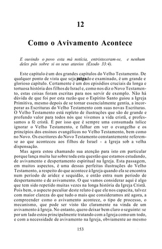 12
Como o Avivamento Acontece
E ouvindo o povo esta má notícia, entristeceram-se, e nenhum
deles pôs sobre si os seus atavios (Êxodo 33:4).
Este capítulo é um dos grandes capítulos do Velho Testamento. De
qualquer ponto de vista que seja julgado e examinado, é um grande e
glorioso capítulo. Certamente é um dos episódios cruciais da longa e
tortuosa história dos filhos de Israel e, como nos diz o Novo Testamen-
to, estas coisas foram escritas para nos servir de exemplo. Não há
dúvida de que foi por esta razão que o Espírito Santo guiou a Igreja
Primitiva, mesmo depois de se tornar essencialmente gentia, a incor-
porar as Escrituras do Velho Testamento com suas novas Escrituras.
O Velho Testamento está repleto de ilustrações que são de grande e
profundo valor para todos nós que vivemos a vida cristã, e profes-
samos a fé cristã. É por isso que é sempre uma consumada tolice
ignorar o Velho Testamento, e falhar em ver o evangelho e os
princípios dos ensinos evangélicos no Velho Testamento, bem como
no Novo. Os escritores do Novo Testamento constantemente referem-
se ao que aconteceu aos filhos de Israel - a Igreja sob a velha
dispensação.
Mas agora estou chamando sua atenção para isto em particular
porque lança muita luz sobre toda esta questão que estamos estudando,
de avivamento e despertamento espiritual na Igreja. Esta passagem,
em muitos aspectos, é uma dessas perfeitas ilustrações do Velho
Testamento, a respeito do que acontece à Igreja quando ela se encontra
num período de aridez e sequidão, e então entra num período de
despertamento e de avivamento. O que vamos considerar aqui é algo
que tem sido repetido muitas vezes na longa história da Igreja Cristã.
Pois bem, o aspecto peculiar deste relato é que ele nos capacita, talvez
com maior clareza do que tudo o mais que consideramos até agora, a
compreender como o avivamento acontece, o tipo de processo, o
mecanismo, que pode ser visto tão claramente na vinda de um
avivamento à Igreja. No entanto, quero deixar bem claro o seguinte: se
por um lado estou principalmente tratando com a Igreja como um todo,
e com a necessidade de avivamento na Igreja, obviamente ao mesmo
153
 