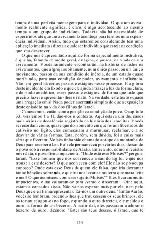 tempo é uma perfeita mensagem para o indivíduo. O que um aviva-
mento realmente significa, é claro, é algo acontecendo ao mesmo
tempo a um grupo de indivíduos. Todavia não há necessidade de
esperarmos até que um avivamento aconteça para termos uma experi-
ência individual. Assim, tudo que estaremos considerando tem uma
aplicação imediata e direta a qualquer indivíduo que esteja na condição
que vou descrever.
O que nos é apresentado aqui, de forma especialmente instrutiva,
é que há, falando de modo geral, estágios, e passos, na vinda de um
avivamento. Vocês raramente encontrarão, na história de todos os
avivamentos, que a Igreja subitamente, num único passo, ou um único
movimento, passou da sua condição de inércia, de um estado quase
moribundo, para uma condição de poder, avivamento e influência.
Não, em geral há certos passos e estágios nesse processo. E a glória
deste incidente em Êxodo é que ele ajuda a trazer à luz de forma clara,
e de modo anedótico, esses passos e estágios, de forma que tudo que
preciso fazer é apresentar-lhes o relato. Na verdade, este texto é quase
uma pregação em si. Nada poderia ser mais simples do que a exposição
deste episódio na vida dos filhos de Israel.
Comecemos, então, com a posição e a condição do povo. O capítulo
33, versículos 1 a 11, dão-nos o contexto. Aqui estava um dos casos
mais sérios de decadência registrado na história dos israelitas. Vocês
se recordam como, quase que do momento em que foram libertados do
cativeiro no Egito, eles começaram a murmurar, reclamar, e a se
desviar de várias formas. Esta, porém, sem dúvida, foi a coisa mais
séria que fizeram. Moisés tinha sido chamado ao topo da montanha de
Deus para receber a Lei. E ali ele permaneceu por vários dias, deixando
o povo sob a responsabilidade de Aarão. Entretanto, como o registro
nos relata, o povo ficou impaciente. "Onde está esse Moisés?" pergun-
taram. "Esse homem que nos convenceu a sair do Egito, e que nos
trouxe a este deserto? O que aconteceu com ele? Ele não se preocupa
conosco? Onde está esse Deus de quem ele falou, que iria derramar
tantas bênçãos sobre nós, e que iria nos levar a uma terra que mana leite
e mel? O que aconteceu com esse sujeito Moisés?" Eles ficaram muito
impacientes, e daí voltaram-se para Aarão e disseram: "Olhe aqui,
estamos cansados disso. Não vamos esperar mais por ele, nem pelo
Deus que ele afirma representar. Dá-nos um outro deus." Então Aarão,
vocês se lembram, ordenou-lhes que trouxessem os seus brincos, ele
os tomou e jogou-os no fogo, e quando o ouro derreteu, ele moldou o
ouro na forma de um bezerro. A partir daí, eles passaram a adorar o
bezerro de ouro, dizendo: "Estes são teus deuses, ó Israel, que te
154
 